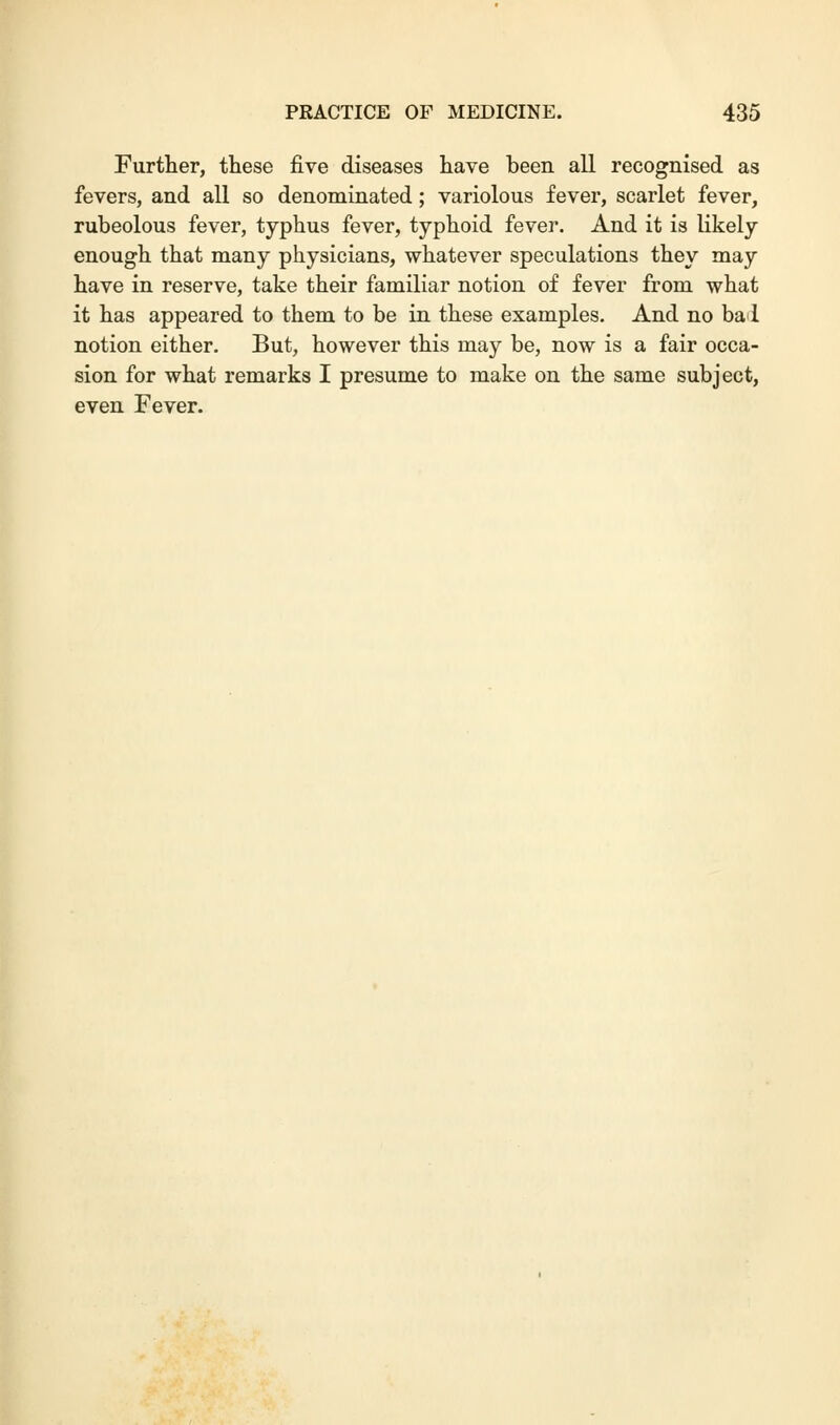 Further, these five diseases have been all recognised as fevers, and all so denominated; variolous fever, scarlet fever, rubeolous fever, typhus fever, typhoid fever. And it is likely enough that many physicians, whatever speculations they may have in reserve, take their familiar notion of fever from what it has appeared to them to be in these examples. And no ba 1 notion either. But, however this may be, now is a fair occa- sion for what remarks I presume to make on the same subject, even Fever.
