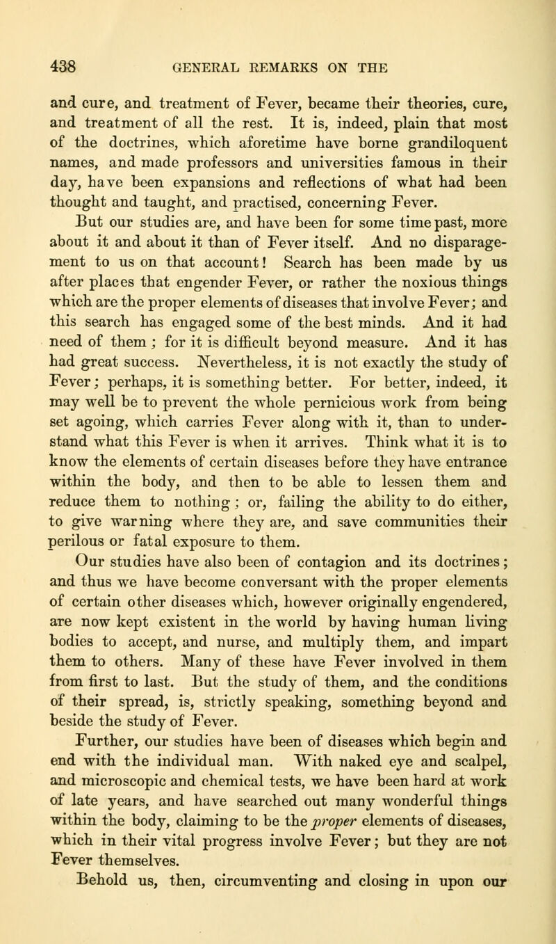 and cure, and treatment of Fever, became their theories, cure, and treatment of all the rest. It is, indeed, plain that most of the doctrines, which aforetime have borne grandiloquent names, and made professors and universities famous in their day, have been expansions and reflections of what had been thought and taught, and practised, concerning Fever. But our studies are, and have been for some time past, more about it and about it than of Fever itself. And no disparage- ment to us on that account! Search has been made by us after places that engender Fever, or rather the noxious things which are the proper elements of diseases that involve Fever; and this search has engaged some of the best minds. And it had need of them ; for it is difficult beyond measure. And it has had great success. Nevertheless, it is not exactly the study of Fever; perhaps, it is something better. For better, indeed, it may well be to prevent the whole pernicious work from being set agoing, which carries Fever along with it, than to under- stand what this Fever is when it arrives. Think what it is to know the elements of certain diseases before they have entrance within the body, and then to be able to lessen them and reduce them to nothing; or, failing the ability to do either, to give warning where they are, and save communities their perilous or fatal exposure to them. Our studies have also been of contagion and its doctrines; and thus we have become conversant with the proper elements of certain other diseases which, however originally engendered, are now kept existent in the world by having human living bodies to accept, and nurse, and multiply them, and impart them to others. Many of these have Fever involved in them from first to last. But the study of them, and the conditions of their spread, is, strictly speaking, something beyond and beside the study of Fever. Further, our studies have been of diseases which begin and end with the individual man. With naked eye and scalpel, and microscopic and chemical tests, we have been hard at work of late years, and have searched out many wonderful things within the body, claiming to be the proper elements of diseases, which in their vital progress involve Fever; but they are not Fever themselves. Behold us, then, circumventing and closing in upon our