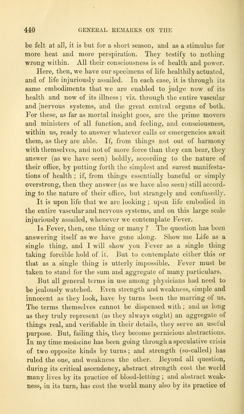 be felt at all, it is but for a short season, and as a stimulus for more heat and more perspiration. They testify to nothing wrong within. All their consciousness is of health and power. Here, then, we have our specimens of life healthily actuated, and of life injuriously assailed. In each case, it is through its same embodiments that we are enabled to judge now of its health and now of its illness ; viz. through the entire vascular and [nervous systems, and the great central organs of both. For these, as far as mortal insight goes, are the prime movers and ministers of all function, and feeling, and consciousness, within us, ready to answer whatever calls or emergencies await them, as they are able. If, from things not out of harmony with themselves, and not of more force than they can bear, they answer (as we have seen) boldly, according to the nature of their office, by putting forth the simplest and surest manifesta- tions of health ; if, from things essentially baneful or simply overstrong, then they answer (as we have also seen) still accord- ing to the nature of their office, but strangely and confusedly. It is upon life that we are looking; upon life embodied in the entire vascular and nervous systems, and on this large scale injuriously assailed, whenever we contemplate Fever. Is Fever, then, one thing or many ? The question has been answering itself as we have gone along. Show me Life as a single thing, and I will show you Fever as a single thing taking forcible hold of it. But to contemplate either this or that as a single thing is utterly impossible. Fever must be taken to stand for the sum and aggregate of many particulars. But all general terms in use among physicians had need to be jealously watched. Even strength and weakness, simple and innocent as they look, have by turns been the marring of us. The terms themselves cannot be dispensed with; and as long as they truly represent (as they always ought) an aggregate of things real, and verifiable in their details, they serve an useful purpose. But, failing this, they become pernicious abstractions. In my time medicine has been going through a speculative crisis of two opposite kinds by turns; and strength (so-called) has ruled the one, and weakness the other. Beyond all question, during its critical ascendency, abstract strength cost the world many lives by its practice of blood-letting; and abstract weak- ness, in its turn, has cost the world many also by its practice of