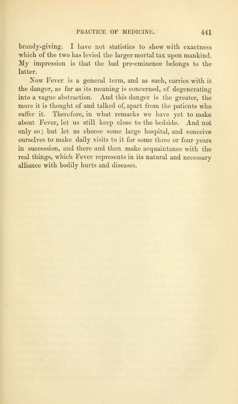 brandy-giving. I Lave not statistics to show with exactness which of the two has levied the larger mortal tax upon mankind. My impression is that the bad pre-eminence belongs to the latter. Now Fever is a general term, and as such, carries with it the danger, as far as its meaning is concerned, of degenerating into a vague abstraction. And this danger is the greater, the more it is thought of and talked of, apart from the patients who suffer it. Therefore, in what remarks we have yet to make about Fever, let us still keep close to the bedside. And not only so; but let us choose some large hospital, and conceive ourselves to make daily visits to it for some three or four years in succession, and there and then make acquaintance with the real things, which Fever represents in its natural and necessary alliance with bodily hurts and diseases.