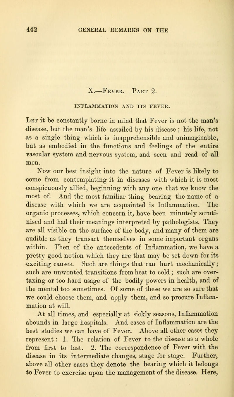 X.—Fever. Part 2. INFLAMMATION AND ITS FEVER. Let it be constantly borne in mind that Fever is not the man's disease, but the man's life assailed by his disease; his life, not as a single thing which is inapprehensible and unimaginable, but as embodied in the functions and feelings of the entire vascular system and nervous system, and seen and read of all men. Now our best insight into the nature of Fever is likely to come from contemplating it in diseases with which it is most conspicuously allied, beginning with any one that we know the most of. And the most familiar thing bearing the name of a disease with which we are acquainted is Inflammation. The organic processes, which concern it, have been minutely scruti- nised and had their meanings interpreted by pathologists. They are all visible on the surface of the body, and many of them are audible as they transact themselves in some important organs within. Then of the antecedents of Inflammation, we have a pretty good notion which they are that may be set down for its exciting causes. Such are things that can hurt mechanically; such are unwonted transitions from heat to cold; such are over- taxing or too hard usage of the bodily powers in health, and of the mental too sometimes. Of some of these we are so sure that we could choose them, and apply them, and so procure Inflam- mation at will. At all times, and especially at sickly seasons, Inflammation abounds in large hospitals. And cases of Inflammation are the best studies we can have of Fever. Above all other cases they represent: 1. The relation of Fever to the disease as a whole from first to last. 2. The correspondence of Fever with the disease in its intermediate changes, stage for stage. Further, above all other cases they denote the bearing which it belongs to Fever to exercise upon the management of the disease. Here,