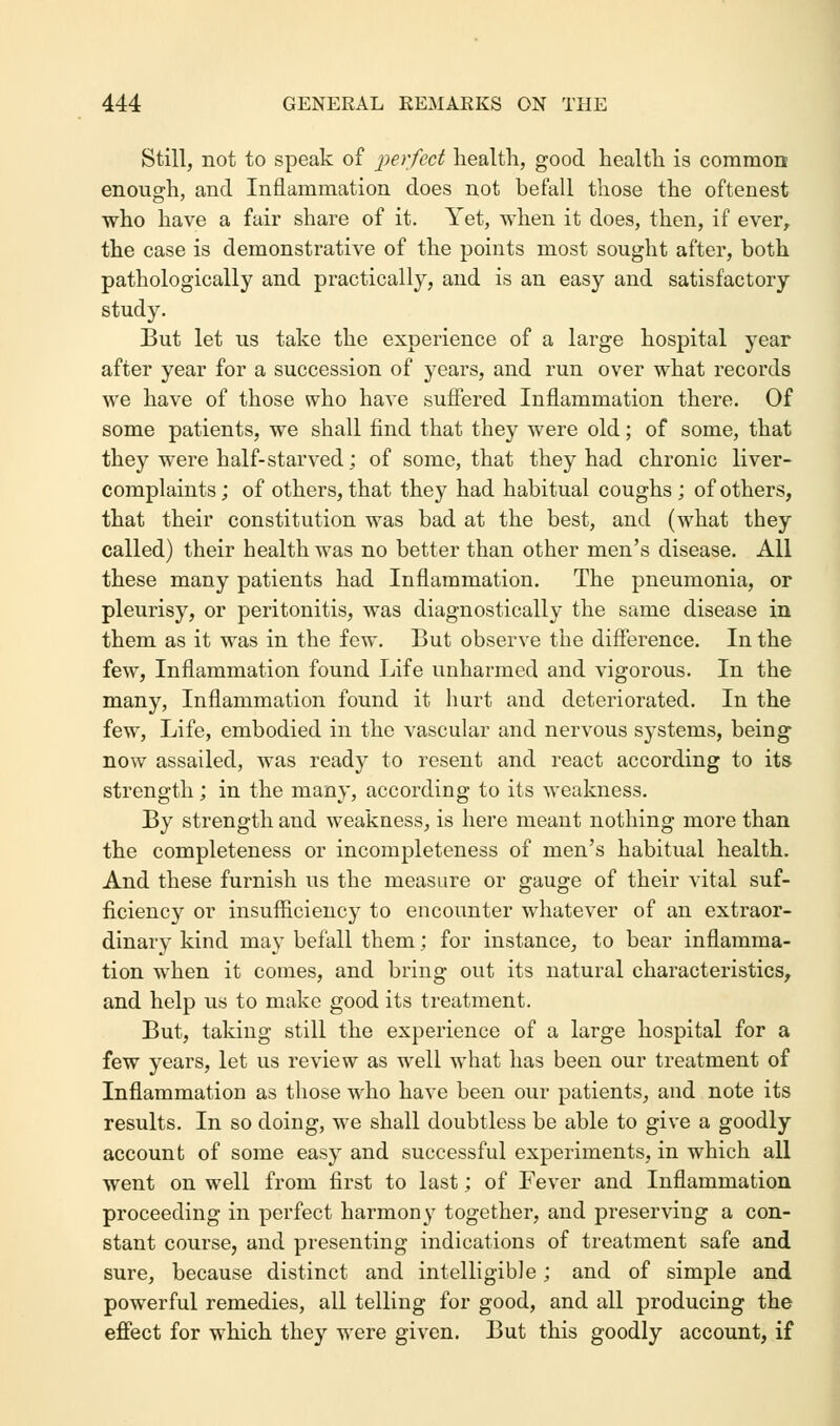 Still, not to speak of perfect health, good health is common enough, and Inflammation does not befall those the oftenest who have a fair share of it. Yet, when it does, then, if ever, the case is demonstrative of the points most sought after, both pathologically and practically, and is an easy and satisfactory study. But let us take the experience of a large hospital year after year for a succession of years, and run over what records we have of those who have suffered Inflammation there. Of some patients, we shall find that they were old; of some, that they were half-starved; of some, that they had chronic liver- complaints ; of others, that they had habitual coughs ; of others, that their constitution was bad at the best, and (what they called) their health was no better than other men's disease. All these many patients had Inflammation. The pneumonia, or pleurisy, or peritonitis, was diagnostically the same disease in them as it was in the few. But observe the difference. In the few, Inflammation found Life unharmed and vigorous. In the many, Inflammation found it hurt and deteriorated. In the few, Life, embodied in the vascular and nervous systems, being now assailed, was ready to resent and react according to its strength; in the many, according to its weakness. By strength and weakuess, is here meant nothing more than the completeness or incompleteness of men's habitual health. And these furnish us the measure or gauge of their vital suf- ficiency or insufficiency to encounter whatever of an extraor- dinary kind ma}T befall them; for instance, to bear inflamma- tion when it comes, and bring out its natural characteristics, and help us to make good its treatment. But, taking still the experience of a large hospital for a few years, let us review as well what has been our treatment of Inflammation as those who have been our patients, and note its results. In so doing, we shall doubtless be able to give a goodly account of some easy and successful experiments, in which all went on well from first to last; of Fever and Inflammation proceeding in perfect harmony together, and preserving a con- stant course, and presenting indications of treatment safe and sure, because distinct and intelligible; and of simple and powerful remedies, all telling for good, and all producing the effect for which they were given. But this goodly account, if