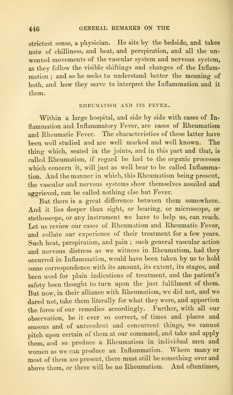 strictest sense, a physician. He sits by the bedside, and takes note of chilliness, and heat, and perspiration, and all the un- wonted movements of the vascular system and nervous system, as they follow the visible shiftings and changes of the Inflam- mation ; and so he seeks to understand better the meaning of both, and how they serve to interpret the Inflammation and it them. RHEUMATISM AND ITS FEVER. Within a large hospital, and side by side with cases of In- flammation and Inflammatory Fever, are cases of Rheumatism and Rheumatic Fever. The characteristics of these latter have been well studied and are well marked and well known. The thing which, seated in the joints, and in this part and that, is called PJieumatism, if regard be had to the organic processes which concern it, will just as well bear to be called Inflamma- tion. And the manner in which, this Rheumatism being present, the vascular and nervous systems show themselves assailed and aggrieved, can be called nothing else but Fever. But there is a great difference between them somewhere. And it lies deeper than sight, or hearing, or microscope, or stethoscope, or any instrument we have to help us, can reach. Let us review our cases of Rheumatism and Rheumatic Fever, and collate our experience of their treatment for a few years. Such heat, perspiration, and pain ; such general vascular action and nervous distress as we witness in Rheumatism, had they occurred in Inflammation, would have been taken by us to hold some correspondence with its amount, its extent, its stages, and been used for plain indications of treatment, and the patient's safety been thought to turn upon the just fulfilment of them. But now, in their alliance with Rheumatism, we did not, and we dared not, take them literally for what they were, and apportion the force of our remedies accordingly. Further, with all our observation, be it ever so correct, of times and places and seasons and of antecedent and concurrent things, we cannot pitch upon certain of them at our command, and take and apply them, and so produce a Rheumatism in individual men and women as we can produce an Inflammation. Where many or most of them are present, there must still be something over and above them, or there will be no Rheumatism. And oftentimes,