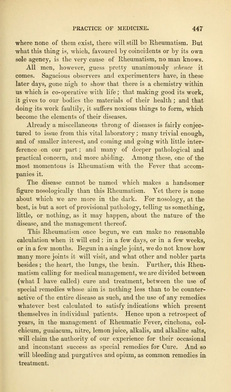 where none of them exist, there will still be Rheumatism. But what this thing is, which, favoured by coincidents or by its own sole agency, is the very cause of Rheumatism, no man knows. All men, however, guess pretty unanimously whence it comes. Sagacious observers and experimenters have, in these later days, gone nigh to show that there is a chemistry within us which is co-operative with life; that making good its work, it gives to our bodies the materials of their health; and that doing its work faultily, it suffers noxious things to form, which become the elements of their diseases. Already a miscellaneous throng of diseases is fairly conjec- tured to issue from this vital laboratory; many trivial enough, and of smaller interest, and coming and going with little inter- ference on our part; and many of deeper pathological and practical concern, and more abiding. Among these, one of the most momentous is Rheumatism with the Fever that accom- panies it. The disease cannot be named which makes a handsomer figure nosologically than this Rheumatism. Yet there is none about which we are more in the dark. For nosology, at the best, is but a sort of provisional pathology, telling us something, little, or nothing, as it may happen, about the nature of the disease, and the management thereof. This Rheumatism once begun, we can make no reasonable calculation when it will end; in a few days, or in a few weeks, or in a few months. Begun in a single joint, we do not know how many more joints it will visit, and what other and nobler parts besides ; the heart, the lungs, the brain. Further, this Rheu- matism calling for medical management, we are divided between (what I have called) cure and treatment, between the use of special remedies whose aim is nothing less than to be counter- active of the entire disease as such, and the use of any remedies whatever best calculated to satisfy indications which present themselves in individual patients. Hence upon a retrospect of years, in the management of Rheumatic Fever, cinchona, col- chicum, guaiacum, nitre, lemon juice, alkalis, and alkaline salts, will claim the authority of our experience for their occasional and inconstant success as special remedies for Cure. And so will bleeding and purgatives and opium, as common remedies in treatment.