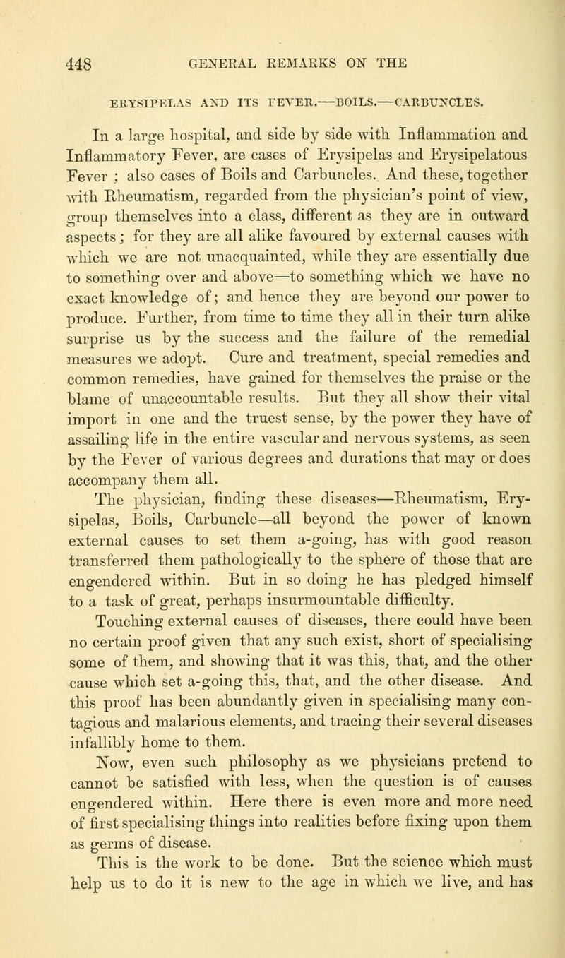 ERYSIPELAS AND ITS FEVER. BOILS.—CARBUNCLES. In a large hospital, and side by side with Inflammation and Inflammatory Fever, are cases of Erysipelas and Erysipelatous Fever ; also cases of Boils and Carbuncles. And these, together with Rheumatism, regarded from the physician's point of view, oroup themselves into a class, different as they are in outward aspects; for they are all alike favoured by external causes with which we are not unacquainted, while they are essentially due to something over and above—to something which we have no exact knowledge of; and hence they are beyond our power to produce. Further, from time to time they all in their turn alike surprise us by the success and the failure of the remedial measures we adopt. Cure and treatment, special remedies and common remedies, have gained for themselves the praise or the blame of unaccountable results. But they all show their vital import in one and the truest sense, by the power they have of assailing life in the entire vascular and nervous systems, as seen by the Fever of various degrees and durations that may or does accompany them all. The physician, finding these diseases—Rheumatism, Ery- sipelas, Boils, Carbuncle—all beyond the power of known external causes to set them a-going, has with good reason transferred them pathologically to the sphere of those that are engendered within. But in so doing he has pledged himself to a task of great, perhaps insurmountable difficulty. Touching external causes of diseases, there could have been no certain proof given that any such exist, short of specialising some of them, and showing that it was this, that, and the other cause which set a-going this, that, and the other disease. And this proof has been abundantly given in specialising many con- tagious and malarious elements, and tracing their several diseases infallibly home to them. Now, even such philosophy as we physicians pretend to cannot be satisfied with less, when the question is of causes engendered within. Here there is even more and more need of first specialising things into realities before fixing upon them as germs of disease. This is the work to be done. But the science which must help us to do it is new to the age in which we live, and has