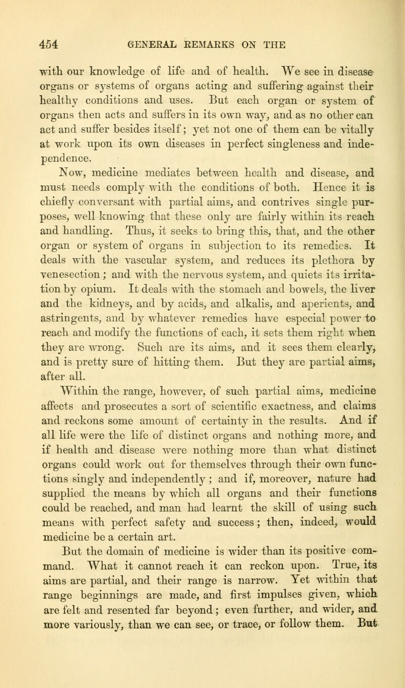 with our knowledge of life and of health. We see in disease organs or systems of organs acting and suffering against their healthy conditions and uses. But each organ or system of organs then acts and suffers in its own way, and as no other can act and suffer besides itself; yet not one of them can be vitally at work upon its own diseases in perfect singleness and inde- pendence. Now, medicine mediates between health and disease, and must needs comply with the conditions of both. Hence it is chiefly conversant with partial aims, and contrives single pur- poses, well knowing that these only are fairly within its reach and handling. Thus, it seeks to bring this, that, and the other organ or system of organs in subjection to its remedies. It deals with the vascular system, and reduces its plethora by venesection; and with the nervous system, and quiets its irrita- tion by opium. It deals with the stomach and bowels, the liver and the kidneys, and by acids, and alkalis, and aperients, and astringents, and by whatever remedies have especial power to reach and modify the functions of each, it sets them right when they are wrong. Such are its aims, and it sees them clearly, and is pretty sure of hitting them. But they are partial aims, after all. Within the range, however, of such partial aims, medicine affects and prosecutes a sort of scientific exactness, and claims and reckons some amount of certainty in the results. And if all life were the life of distinct organs and nothing more, and if health and disease were nothing more than what distinct organs could work out for themselves through their own func- tions singly and independently; and if, moreover, nature had supplied the means by which all organs and their functions could be reached, and man had learnt the skill of using such means with perfect safety and success; then, indeed, would medicine be a certain art. But the domain of medicine is wider than its positive com- mand. What it cannot reach it can reckon upon. True, its aims are partial, and their range is narrow. Yet within that range beginnings are made, and first impulses given, which, are felt and resented far beyond ; even further, and wider, and more variously, than we can see, or trace, or follow them. But
