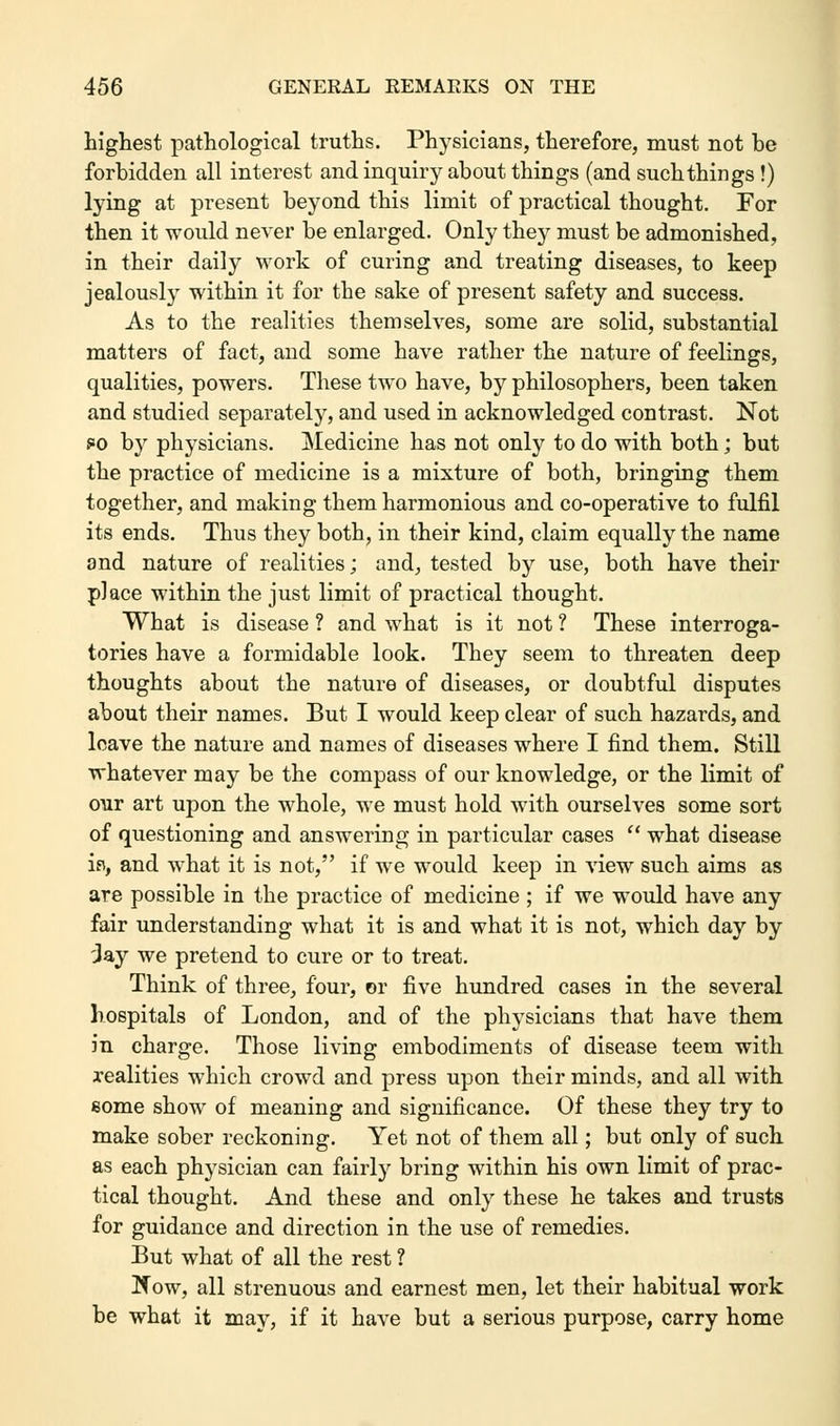 highest pathological truths. Physicians, therefore, must not be forbidden all interest and inquiry about things (and such things !) lying at present beyond this limit of practical thought. For then it would never be enlarged. Only they must be admonished, in their daily work of curing and treating diseases, to keep jealously within it for the sake of present safety and success. As to the realities themselves, some are solid, substantial matters of fact, and some have rather the nature of feelings, qualities, powers. These two have, by philosophers, been taken and studied separately, and used in acknowledged contrast. Not s*o by physicians. Medicine has not only to do with both; but the practice of medicine is a mixture of both, bringing them together, and making them harmonious and co-operative to fulfil its ends. Thus they both, in their kind, claim equally the name and nature of realities; and, tested by use, both have their place within the just limit of practical thought. What is disease ? and what is it not ? These interroga- tories have a formidable look. They seem to threaten deep thoughts about the nature of diseases, or doubtful disputes about their names. But I would keep clear of such hazards, and leave the nature and names of diseases where I find them. Still whatever may be the compass of our knowledge, or the limit of our art upon the whole, we must hold with ourselves some sort of questioning and answering in particular cases  what disease is, and what it is not, if we would keep in view such aims as are possible in the practice of medicine ; if we would have any fair understanding what it is and what it is not, which day by 'Jay we pretend to cure or to treat. Think of three, four, or five hundred cases in the several hospitals of London, and of the physicians that have them in charge. Those living embodiments of disease teem with realities which crowd and press upon their minds, and all with some show of meaning and significance. Of these they try to make sober reckoning. Yet not of them all; but only of such as each physician can fairly bring within his own limit of prac- tical thought. And these and only these he takes and trusts for guidance and direction in the use of remedies. But what of all the rest ? Kow, all strenuous and earnest men, let their habitual work be what it may, if it have but a serious purpose, carry home