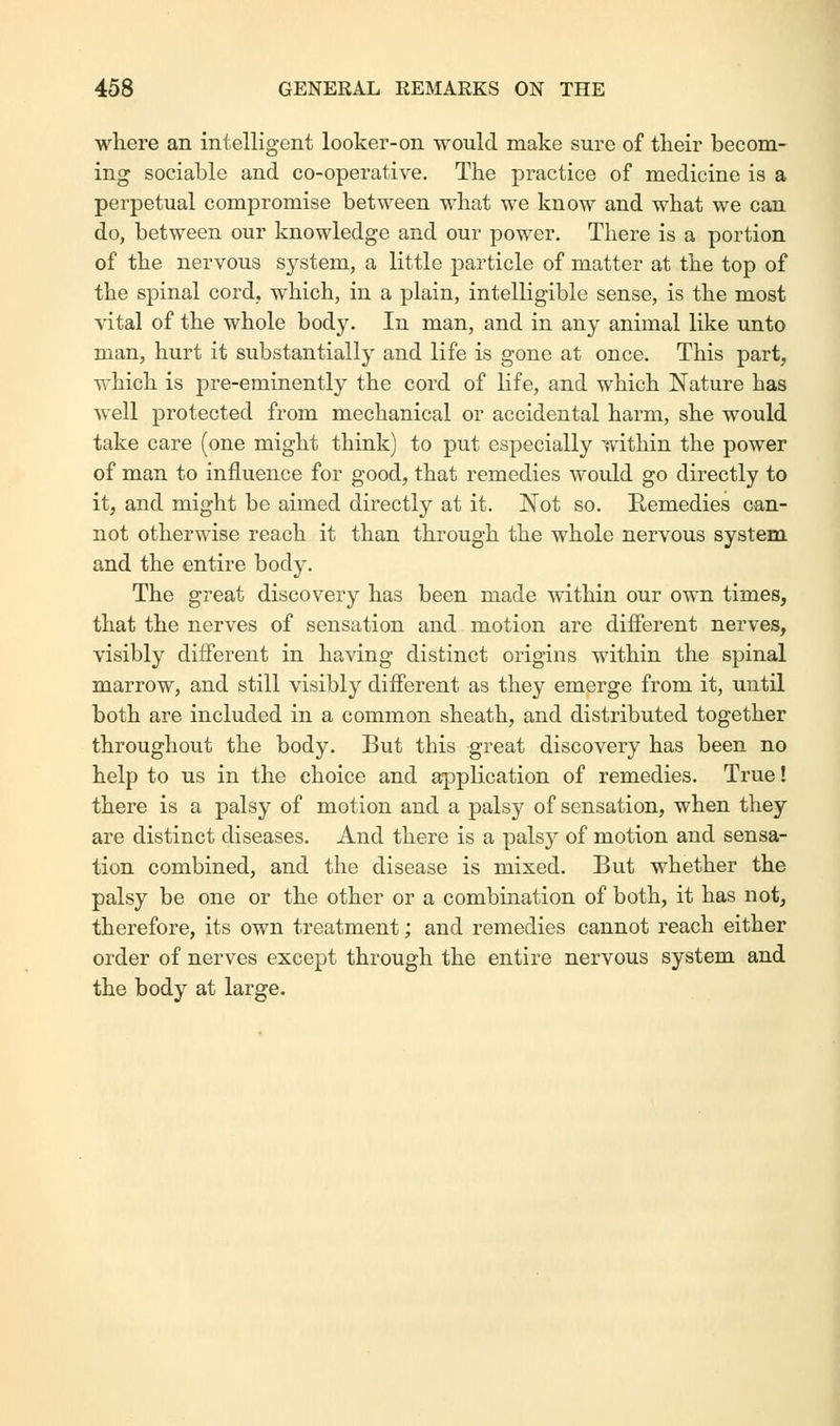 where an intelligent looker-on would make sure of their becom- ing sociable and co-operative. The practice of medicine is a perpetual compromise between what we know and what we can do, between our knowledge and our power. There is a portion of the nervous system, a little particle of matter at the top of the spinal cord, which, in a plain, intelligible sense, is the most vital of the whole body. In man, and in any animal like unto man, hurt it substantially and life is gone at once. This part, which is pre-eminently the cord of life, and which Nature has well protected from mechanical or accidental harm, she would take care (one might think) to put especially within the power of man to influence for good, that remedies would go directly to it, and might be aimed directly at it. Not so. Ptemedies can- not otherwise reach it than through the whole nervous system and the entire body. The great discovery has been made within our own times, that the nerves of sensation and motion are different nerves, visibly different in having distinct origins within the spinal marrow, and still visibly different as they emerge from it, until both are included in a common sheath, and distributed together throughout the body. But this great discovery has been no help to us in the choice and application of remedies. True! there is a palsy of motion and a palsy of sensation, when they are distinct diseases. And there is a palsy of motion and sensa- tion combined, and the disease is mixed. But whether the palsy be one or the other or a combination of both, it has not, therefore, its own treatment; and remedies cannot reach either order of nerves except through the entire nervous system and the body at large.