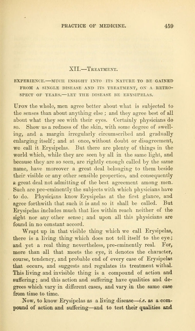 XII.—Treatment. EXPERIENCE.—MUCH INSIGHT INTO ITS NATURE TO BE GAINED FROM A SINGLE DISEASE AND ITS TREATMENT, ON A RETRO- SPECT OF YEARS.—LET THE DISEASE BE ERYSIPELAS. Upon the whole, men agree better about what is subjected to the senses than about anything- else ; and they agree best of all about what they see with their eyes. Certainly physicians do so. Show us a redness of the skin, with some degree of swell- ing, and a margin irregularly circumscribed and gradually enlarging itself; and at once, without doubt or disagreement, we call it Erysipelas. But there are plenty of things in the world which, while they are seen by all in the same light, and because they are so seen, are rightly enough called by the same name, have moreover a great deal belonging to them beside their visible or any other sensible properties, and consequently si great deal not admitting of the best agreement among men. Such are pre-eminently the subjects with which physicians have to do. Physicians know Erysipelas at the first glance, and agree forthwith that such it is and so it shall be called. But Erysipelas includes much that lies within reach neither of the sight nor any other sense; and upon all this physicians are found in no constant accord. Wrapt up in that visible thing which we call Erysipelas, there is a living thing which does not tell itself to the eye; and yet a real thing nevertheless, pre-eminently real. For, more than all that meets the eye, it denotes the character, course, tendency, and probable end of every case of Erysipelas that occurs, and suggests and regulates its treatment withal. This living and invisible thing is a compound of action and suffering; and this action and suffering have qualities and de- grees which vary in different cases, and vary in the same case from time to time. Now, to know Erysipelas as a living disease—i.e. as a com- pound of action and suffering—and to test their qualities and