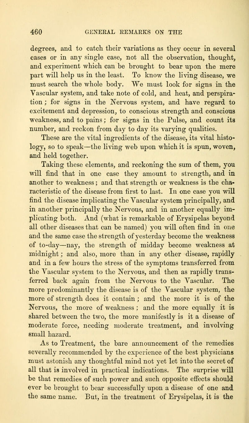 degrees, and to catch their variations as they occur in several cases or in any single case, not all the observation, thought, and experiment which can be brought to bear upon the mere part will help us in the least. To know the living disease, we must search the whole body. We must look for signs in the Vascular system, and take note of cold, and heat, and perspira- tion ; for signs in the Nervous system, and have regard to excitement and depression, to conscious strength and conscious weakness, and to pains; for signs in the Pulse, and count its number, and reckon from day to day its varying qualities. These are the vital ingredients of the disease, its vital histo- logy, so to speak—the living web upon which it is spun, woven, and held together. Taking these elements, and reckoning the sum of them, you will find that in one case they amount to strength, and in another to weakness; and that strength or weakness is the cha- racteristic of the disease from first to last. In one case you will find the disease implicating the Vascular system principally, and in another principally the Nervous, and in another equally im- plicating both. And (what is remarkable of Erysipelas beyond all other diseases that can be named) you will often find in one and the same case the strength of yesterday become the weakness of to-day—nay, the strength of midday become weakness at midnight; and also, more than in any other disease, rapidly and in a few hours the stress of the symptoms transferred from the Vascular system to the Nervous, and then as rapidly trans- ferred back again from the Nervous to the Vascular. The more predominantly the disease is of the Vascular system, the more of strength does it contain; and the more it is of the Nervous, the more of weakness; and the more equally it is shared between the two, the more manifestly is it a disease of moderate force, needing moderate treatment, and involving small hazard. As to Treatment, the bare announcement of the remedies severally recommended by the experience of the best physicians must astonish any thoughtful mind not yet let into the secret of all that is involved in practical indications. The surprise will be that remedies of such power and such opposite effects should ever be brought to bear successfully upon a disease of one and the same name. But, in the treatment of Erysipelas, it is the