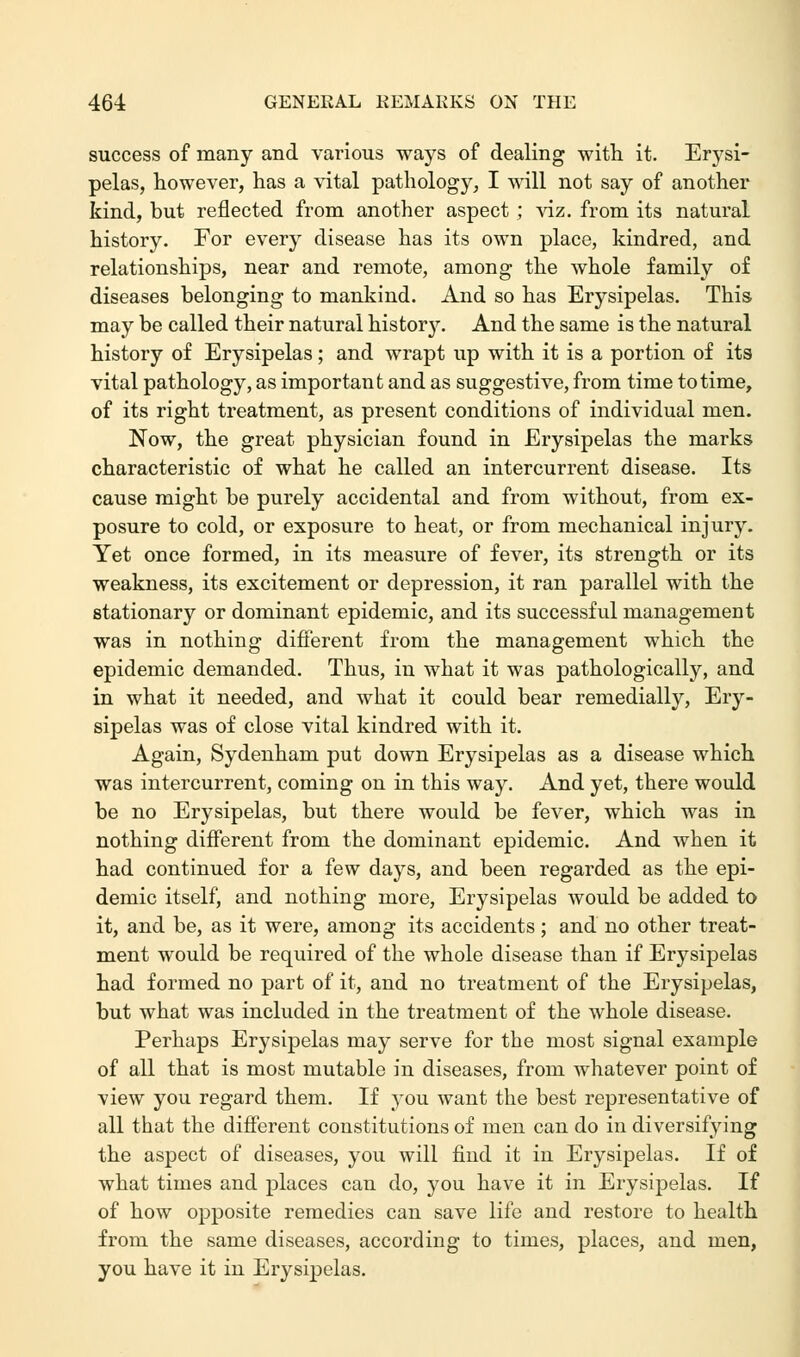 success of many and various ways of dealing with it. Erysi- pelas, however, has a vital pathology, I will not say of another kind, but reflected from another aspect; viz. from its natural history. For every disease has its own place, kindred, and relationships, near and remote, among the whole family of diseases belonging to mankind. And so has Erysipelas. This may be called their natural history. And the same is the natural history of Erysipelas; and wrapt up with it is a portion of its vital pathology, as important and as suggestive, from time to time, of its right treatment, as present conditions of individual men. Now, the great physician found in Erysipelas the marks characteristic of what he called an intercurrent disease. Its cause might be purely accidental and from without, from ex- posure to cold, or exposure to heat, or from mechanical injury. Yet once formed, in its measure of fever, its strength or its weakness, its excitement or depression, it ran parallel with the stationary or dominant epidemic, and its successful management was in nothing different from the management which the epidemic demanded. Thus, in what it was pathologically, and in what it needed, and what it could bear remedially, Ery- sipelas was of close vital kindred with it. Again, Sydenham put down Erysipelas as a disease which was intercurrent, coming on in this way. And yet, there would be no Erysipelas, but there would be fever, which was in nothing different from the dominant epidemic. And when it had continued for a few days, and been regarded as the epi- demic itself, and nothing more, Erysipelas would be added to it, and be, as it were, among its accidents; and no other treat- ment would be required of the whole disease than if Erysipelas had formed no part of it, and no treatment of the Erysipelas, but what was included in the treatment of the whole disease. Perhaps Erysipelas may serve for the most signal example of all that is most mutable in diseases, from whatever point of view you regard them. If you want the best representative of all that the different constitutions of men can do in diversifying the aspect of diseases, you will find it in Erysipelas. If of what times and places can do, you have it in Erysipelas. If of how opposite remedies can save life and restore to health from the same diseases, according to times, places, and men, you have it in Erysipelas.