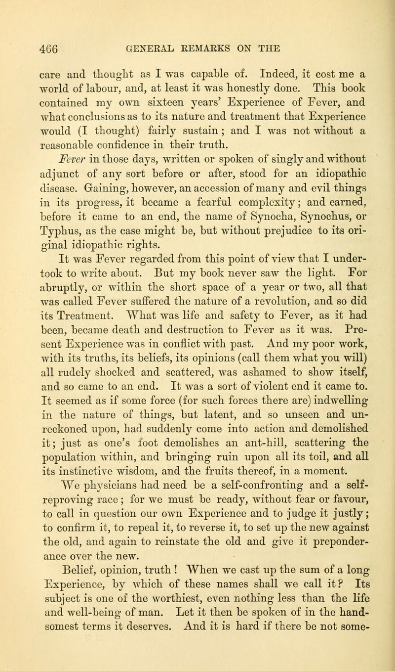 care and thought as I was capable of. Indeed, it cost me a world of labour, and, at least it was honestly done. This book contained my own sixteen years' Experience of Fever, and what conclusions as to its nature and treatment that Experience would (I thought) fairly sustain ; and I was not without a reasonable confidence in their truth. Fever in those days, written or spoken of singly and without adjunct of any sort before or after, stood for an idiopathic disease. Gaining, however, an accession of many and evil things in its progress, it became a fearful complexity; and earned, before it came to an end, the name of Synocha, Synochus, or Typhus, as the case might be, but without prejudice to its ori- ginal idiopathic rights. It was Fever regarded from this point of view that I under- took to write about. But my book never saw the light. For abruptly, or within the short space of a year or two, all that was called Fever suffered the nature of a revolution, and so did its Treatment. What was life and safety to Fever, as it had been, became death and destruction to Fever as it was. Pre- sent Experience was in conflict with past. And my poor work, with its truths, its beliefs, its opinions (call them what you will) all rudely shocked and scattered, was ashamed to show itself, and so came to an end. It was a sort of violent end it came to. It seemed as if some force (for such forces there are) indwelling in the nature of things, but latent, and so unseen and un- reckoned upon, had suddenly come into action and demolished it; just as one's foot demolishes an ant-hill, scattering the population within, and bringing ruin upon all its toil, and all its instinctive wisdom, and the fruits thereof, in a moment. We physicians had need be a self-confronting and a self- reproving race ; for we must be ready, without fear or favour, to call in question our own Experience and to judge it justly; to confirm it, to repeal it, to reverse it, to set up the new against the old, and again to reinstate the old and give it preponder- ance over the new. Belief, opinion, truth ! When we cast up the sum of a long Experience, by which of these names shall we call it? Its subject is one of the worthiest, even nothing less than the life and well-being of man. Let it then be spoken of in the hand- somest terms it deserves. And it is hard if there be not some-