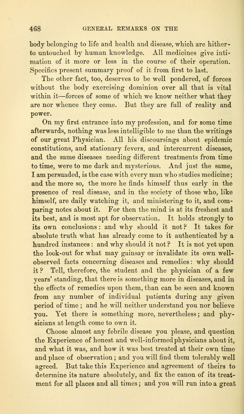 body belonging to life and health and disease, which are hither- to untouched by human knowledge. All medicines give inti- mation of it more or less in the course of their operation. Specifics present summary proof of it from first to last. The other fact, too, deserves to be well pondered, of forces without the body exercising dominion over all that is vital within it—forces of some of which we know neither what they are nor whence they come. But they are full of reality and power. On my first entrance into my profession, and for some time afterwards, nothing was less intelligible to me than the writings of our great Physician. All his discoursings about epidemic constitutions, and stationary fevers, and intercurrent diseases, and the same diseases needing different treatments from time to time, were to me dark and mysterious. And just the same, I am persuaded, is the case with every man who studies medicine; and the more so, the more he finds himself thus early in the presence of real disease, and in the society of those who, like himself, are daily watching it, and ministering to it, and com- paring notes about it. For then the mind is at its freshest and its best, and is most apt for observation. It holds strongly to its own conclusions : and why should it not ? It takes for absolute truth what has already come to it authenticated by a hundred instances : and why should it not ? It is not yet upon the look-out for what may gainsay or invalidate its own well- observed facts concerning diseases and remedies: why should it ? Tell, therefore, the student and the physician of a few years' standing, that there is something more in diseases, and in the effects of remedies upon them, than can be seen and known from any number of individual patients during any given period of time ; and he will neither understand you nor believe you. Yet there is something more, nevertheless; and phy- sicians at length come to own it. Choose almost any febrile disease you please, and question the Experience of honest and well-informed physicians about it, and what it was, and how it was best treated at their own time and place of observation ; and you will find them tolerably well agreed. But take this Experience and agreement of theirs to determine its nature absolutely, and fix the canon of its treat- ment for all places and all times; and you will run into a great