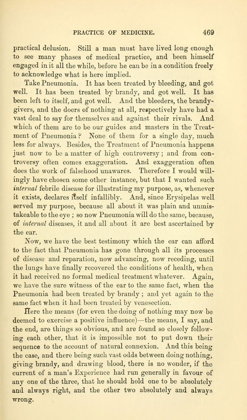 practical delusion. Still a man must have lived long enough to see many phases of medical practice, and been himself engaged in it all the while, before he can be in a condition freely to acknowledge what is here implied. Take Pneumonia. It has been treated by bleeding, and got well. It has been treated by brandy, and got well. It has been left to itself, and got well. And the bleeders, the brandy- givers, and the doers of nothing at all, respectively have had a vast deal to say for themselves and against their rivals. And which of them are to be our guides and masters in the Treat- ment of Pneumonia ? None of them for a single day, much less for always. Besides, the Treatment of Pneumonia happens ju8t now to be a matter of high controversy; and from con- troversy often comes exaggeration. And exaggeration often does the work of falsehood unawares. Therefore I would will- ingly have chosen some other instance, but that I wanted such internal febrile disease for illustrating my purpose, as, whenever it exists, declares if self infallibly. And, since Erysipelas well served my purpose, because all about it was plain and unmis- takeable to the eye ; so now Pneumonia will do the same, because, of internal diseases, it and all about it are best ascertained by the ear. Now, we have the best testimony which the ear can afford to the fact that Pneumonia has gone through all its processes of disease and reparation, now advancing, now receding, until the lungs have finally recovered the conditions of health, when it had received no formal medical treatment whatever. Again, we have the sure witness of the ear to the same fact, when the Pneumonia had been treated by brandy ; and yet again to the same fact when it had been treated by venesection. Sere the means (for even the doing of nothing may now be deemed to exercise a positive influence)—the means, I say, and the end, are things so obvious, and are found so closely follow- ing each other, that it is impossible not to put down their sequence to the account of natural connexion. And this being the case, and there being such vast odds between doing nothing, giving brandy, and drawing blood, there is no wonder, if the current of a man's Experience had run generally in favour of any one of the three, that he should hold one to be absolutely and always right, and the other two absolutely and always wrong:.