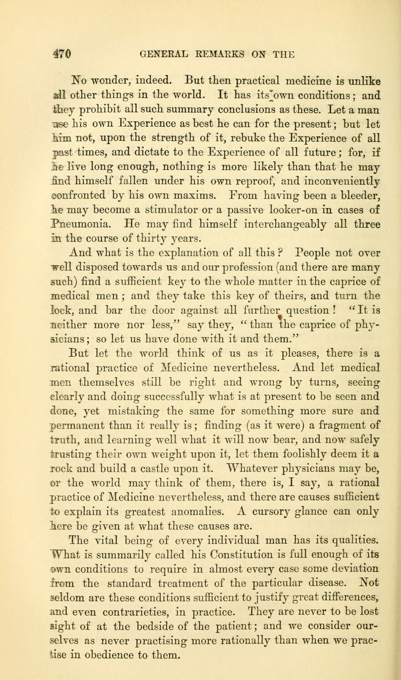 No wonder, indeed. But then practical medicine is unlike all other things in the world. It has its^own conditions; and ihey prohibit all such summary conclusions as these. Let a man Tsse his own Experience as best he can for the present; but let him not, upon the strength of it, rebuke the Experience of all past times, and dictate to the Experience of all future; for, if 2»e live long enough, nothing is more likely than that he may _find himself fallen under his own reproof, and inconveniently confronted by his own maxims. From having been a bleeder, ie may become a stimulator or a passive looker-on in cases of Pneumonia. He may find himself interchangeably all three in the course of thirty years. And what is the explanation of all this ? People not over well disposed towards us and our profession (and there are many such) find a sufficient key to the whole matter in the caprice of medical men ; and they take this key of theirs, and turn the lock, and bar the door against all further question ! '* It is neither more nor less, say they,  than the caprice of phy- sicians; so let us have done with it and them. But let the world think of us as it pleases, there is a rational practice of Medicine nevertheless. And let medical men themselves still be right and wrong by turns, seeing clearly and doing successfully what is at present to be seen and done, yet mistaking the same for something more sure and permanent than it really is; finding (as it were) a fragment of truth, and learning well what it will now bear, and now safely trusting their own weight upon it, let them foolishly deem it a rock and build a castle upon it. Whatever physicians may be, or the world may think of them, there is, I say, a rational practice of Medicine nevertheless, and there are causes sufficient to explain its greatest anomalies. A cursory glance can only here be given at what these causes are. The vital being of every individual man has its qualities. What is summarily called his Constitution is full enough of its own conditions to require in almost every case some deviation from the standard treatment of the particular disease. Not seldom are these conditions sufficient to justify great differences, and even contrarieties, in practice. They are never to be lost sight of at the bedside of the patient; and we consider our- selves as never practising more rationally than when we prac- tise in obedience to them.