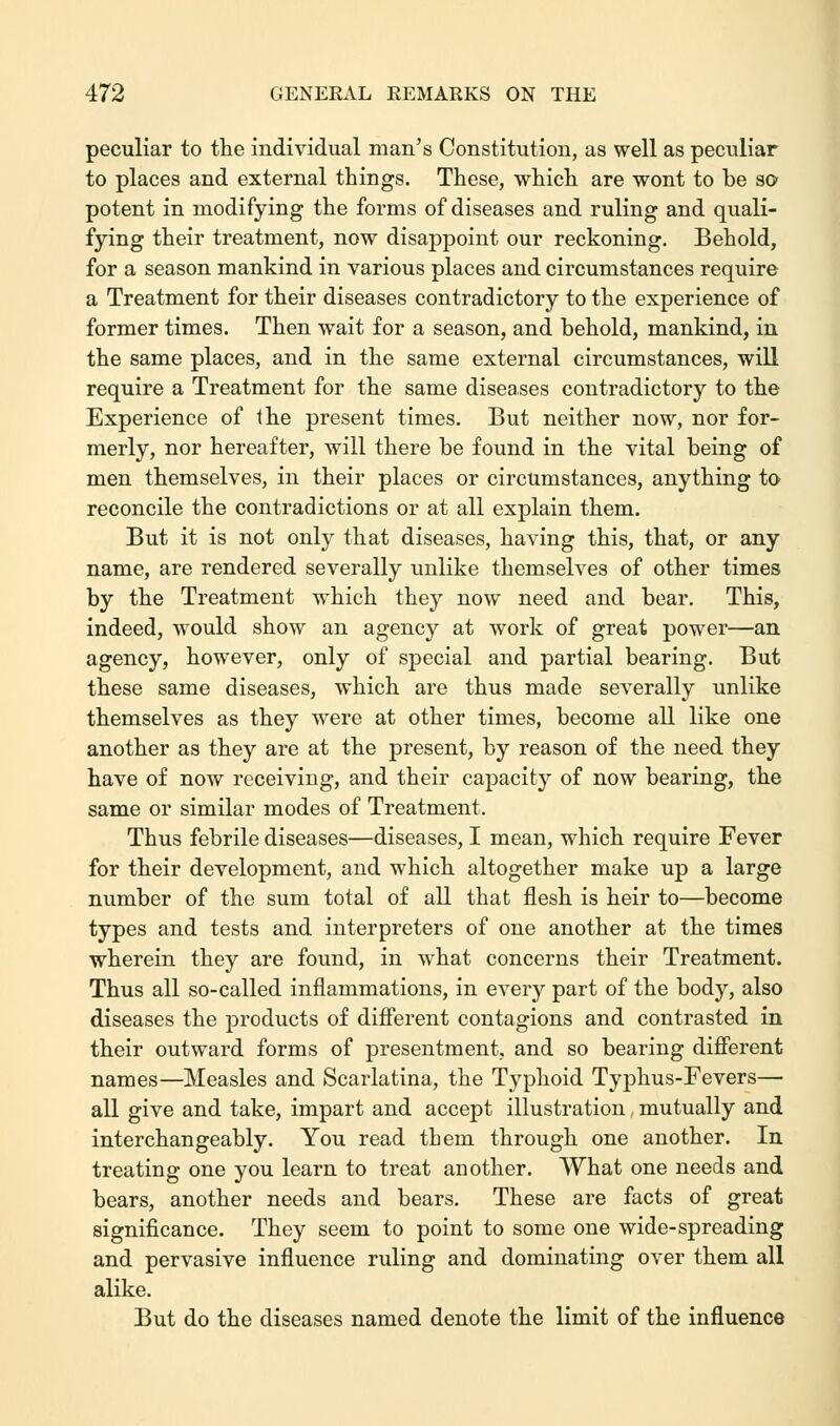 peculiar to the individual man's Constitution, as well as peculiar to places and external things. These, which are wont to be so- potent in modifying the forms of diseases and ruling and quali- fying their treatment, now disappoint our reckoning. Behold, for a season mankind in various places and circumstances require a Treatment for their diseases contradictory to the experience of former times. Then wait for a season, and behold, mankind, in the same places, and in the same external circumstances, will require a Treatment for the same diseases contradictory to the Experience of the present times. But neither now, nor for- merly, nor hereafter, will there be found in the vital being of men themselves, in their places or circumstances, anything to reconcile the contradictions or at all explain them. But it is not only that diseases, having this, that, or any name, are rendered severally unlike themselves of other times by the Treatment which they now need and bear. This, indeed, would show an agency at work of great power—an agency, however, only of special and partial bearing. But these same diseases, which are thus made severally unlike themselves as they were at other times, become all like one another as they are at the present, by reason of the need they have of now receiving, and their capacity of now bearing, the same or similar modes of Treatment. Thus febrile diseases—diseases, I mean, which require Fever for their development, and which altogether make up a large number of the sum total of all that flesh is heir to—become types and tests and interpreters of one another at the times wherein they are found, in what concerns their Treatment. Thus all so-called inflammations, in every part of the body, also diseases the products of different contagions and contrasted in their outward forms of presentment, and so bearing different names—Measles and Scarlatina, the Typhoid Typhus-Fevers— all give and take, impart and accept illustration, mutually and interchangeably. You read them through one another. In treating one you learn to treat another. What one needs and bears, another needs and bears. These are facts of great significance. They seem to point to some one wide-spreading and pervasive influence ruling and dominating over them all alike. But do the diseases named denote the limit of the influence