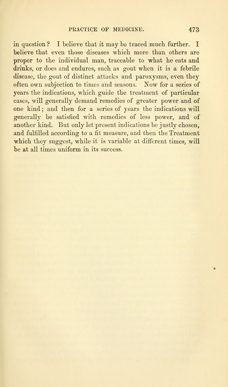 in question ? I believe that it may be traced much further. I believe that even those diseases which more than others are proper to the individual man, traceable to what he eats and drinks, or does and endures, such as gout when it is a febrile disease, the gout of distinct attacks and paroxysms, even they often own subjection to times and seasons. Now for a series of years the indications, which guide the treatment of particular cases, will generally demand remedies of greater power and of one kind; and then for a series of years the indications will generally be satisfied with remedies of less power, and of another kind. But only let present indications be justly chosen, and fulfilled according to a fit measure, and then the Treatment which they suggest, while it is variable at different times, will be at all times uniform in its success.