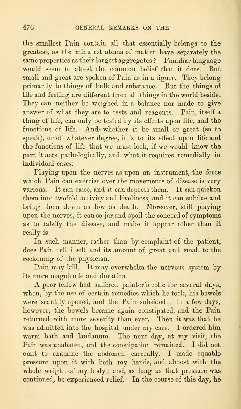 the smallest Pain contain all that essentially belongs to the greatest, as the minutest atoms of matter have separately the same properties as their largest aggregates ? Familiar language would seem to attest the common belief that it does. But- small and great are spoken of Pain as in a figure. They belong primarily to things of bulk and substance. But the things of life and feeling are different from all things in the world beside. They can neither be weighed in a balance nor made to give answer of what they are to tests and reagents. Pain, itself a thing of life, can only be tested by its effects upon life, and the functions of life. And whether it be small or great (so to speak), or of whatever degree, it is to its effect upon life and the functions of life that we must look, if we would know the part it acts pathologically, and what it requires remedially in individual cases. Playing upon the nerves as upon an instrument, the force which Pain can exercise over the movements of disease is very various. It can raise, and it can depress them. It can quicken them into twofold activity and liveliness, and it can subdue and bring them down as low as death. Moreover, still playing upon the nerves, it can so jar and spoil the concord of symptoms as to falsify the disease, and make it appear other than it really is. In such manner, rather than by complaint of the patient, does Pain tell itself and its amount of great and small to the reckoning of the physician. Pain may kill. It may overwhelm the nervous system by its mere magnitude and duration. A poor fellow had suffered painter's colic for several days, when, by the use of certain remedies which he took, his bowels were scantily opened, and the Pain subsided. In a few days, however, the bowels became again constipated, and the Pain returned with more severity than ever. Then it was that he was admitted into the hospital under my care. I ordered him warm bath and laudanum. The next day, at my visit, the Pain was unabated, and the constipation remained. I did not omit to examine the abdomen carefully. I made equable pressure upon it with both my hands, and almost with the whole weight of my body; and, as long as that pressure was continued, he experienced relief. In the course of this day, he