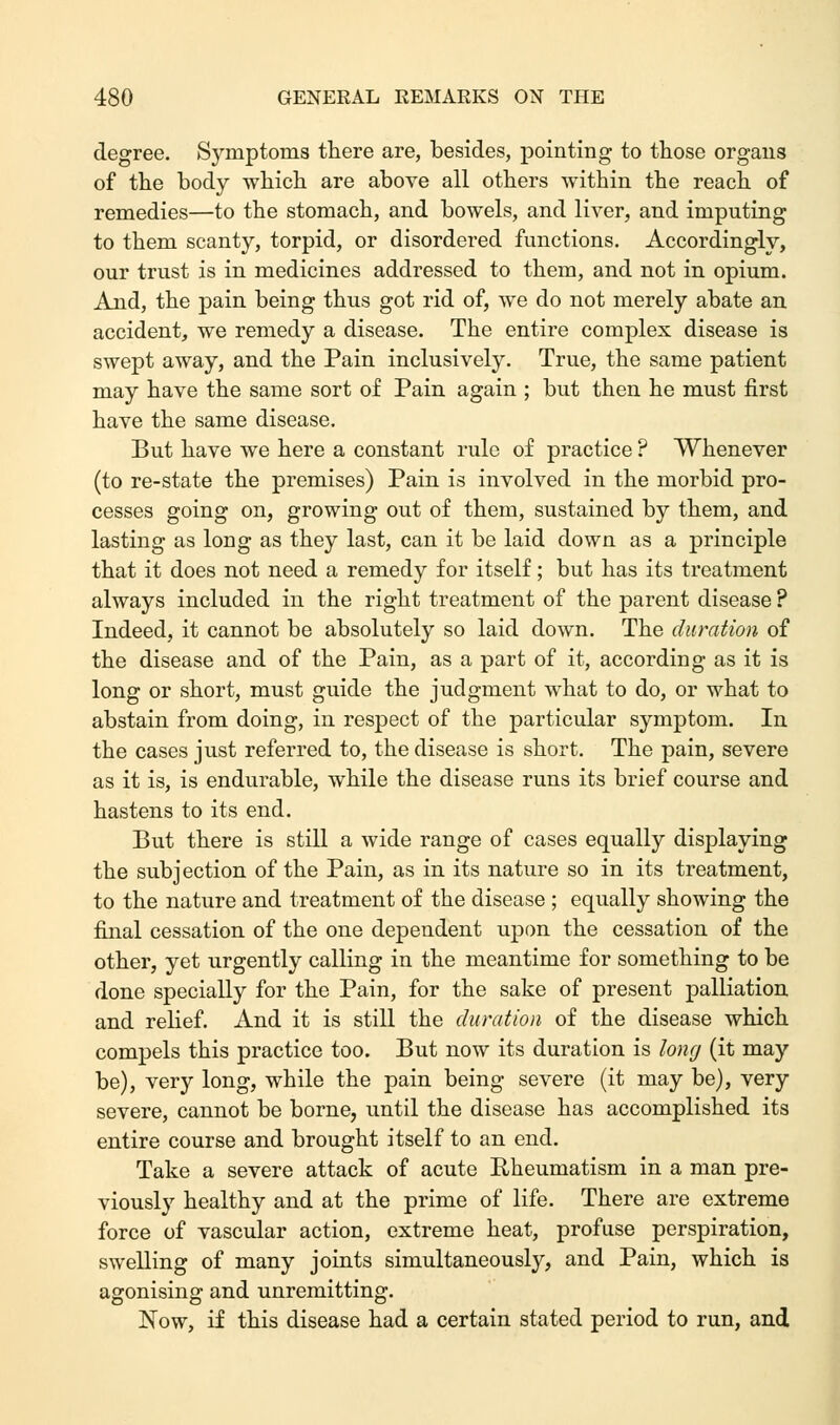 degree. Symptoms there are, besides, pointing to those organs of the body which are above all others within the reach of remedies—to the stomach, and bowels, and liver, and imputing to them scanty, torpid, or disordered functions. Accordingly, our trust is in medicines addressed to them, and not in opium. And, the pain being thus got rid of, we do not merely abate an accident, we remedy a disease. The entire complex disease is swept away, and the Pain inclusively. True, the same patient may have the same sort of Pain again ; but then he must first have the same disease. But have we here a constant rule of practice ? Whenever (to re-state the premises) Pain is involved in the morbid pro- cesses going on, growing out of them, sustained by them, and lasting as long as they last, can it be laid down as a principle that it does not need a remedy for itself; but has its treatment always included in the right treatment of the parent disease ? Indeed, it cannot be absolutely so laid down. The duration of the disease and of the Pain, as a part of it, according as it is long or short, must guide the judgment what to do, or what to abstain from doing, in respect of the particular symptom. In the cases just referred to, the disease is short. The pain, severe as it is, is endurable, while the disease runs its brief course and hastens to its end. But there is still a wide range of cases equally displaying the subjection of the Pain, as in its nature so in its treatment, to the nature and treatment of the disease ; equally showing the final cessation of the one dependent upon the cessation of the other, yet urgently calling in the meantime for something to be done specially for the Pain, for the sake of present palliation and relief. And it is still the duration of the disease which compels this practice too. But now its duration is long (it may be), very long, while the pain being severe (it may be), very severe, cannot be borne, until the disease has accomplished its entire course and brought itself to an end. Take a severe attack of acute Rheumatism in a man pre- viously healthy and at the prime of life. There are extreme force of vascular action, extreme heat, profuse perspiration, swelling of many joints simultaneously, and Pain, which is agonising and unremitting. Now, if this disease had a certain stated period to run, and