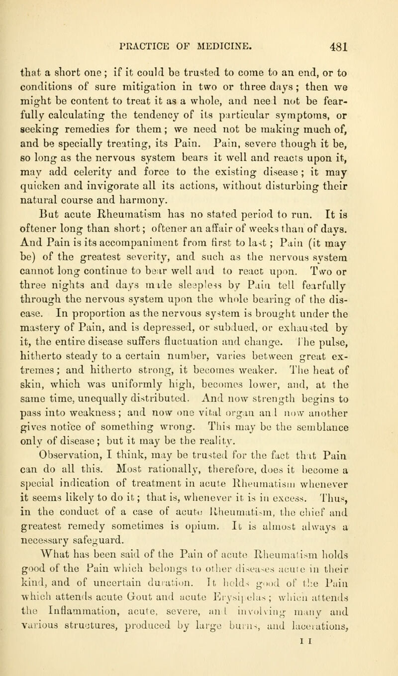 that a short one; if it could be trusted to come to an end, or to conditions of sure mitigation in two or three days ; then we might be content to treat it as a whole, and nee 1 not be fear- fully calculating the tendency of its particular symptoms, or seeking remedies for them; we need not be making much of, and be specially treating, its Pain. Pain, severe though it be, so long as the nervous system bears it well and reacts upon it, may add celerity and force to the existing disease ; it may quicken and invigorate all its actions, without disturbing their natural course and harmony. But acute Rheumatism has no stated period to run. It is oftener long than short; oftener an affair of weeks than of days. And Pain is its accompaniment from first to last; Pain (it may be) of the greatest severity, and such as the nervous system cannot long continue to bear well and to react upon. Two or three nights and days mile sleapless by Pain tell fearfully through the nervous system upon the whole bearing of the dis- ease. In proportion as the nervous system is brought under the mastery of Pain, and is depressed, or subdued, or exhausted by it, the entire disease suffers fluctuation and change. The pulse, hitherto steady to a certain number, varies between great ex- tremes; and hitherto strong, it becomes weaker. The heat of skin, which was uniformly high, becomes lower, and, at the same time, unequally distributed. And now strength begins to pass into weakness; and now one vital organ an I now another gives notice of something wrong. This may be the semblance only of disease; but it may be the reality. Observation, I think, may be trusted for the fact that Pain can do all this. Most rationally, therefore, does it become a special indication of treatment in acute Rheumatism whenever it seems likely to do it; that is, whenever it is in excess. Thus, in the conduct of a case of acute Rheumatism, the chief and greatest remedy sometimes is opium. It, is almost always a necessary safeguard. What has been said of the Pain of acute PJieumatism holds good of the Pain which belongs to oilier diseases acute in their kind, and of uncertain duration. It, holds g.>od of the Pain which attends acute Gout and iicute Erysipelas; which attends the Inflammation, acute, severe, an I involving many and various structures, produced by large burn-, and lacerations, I I