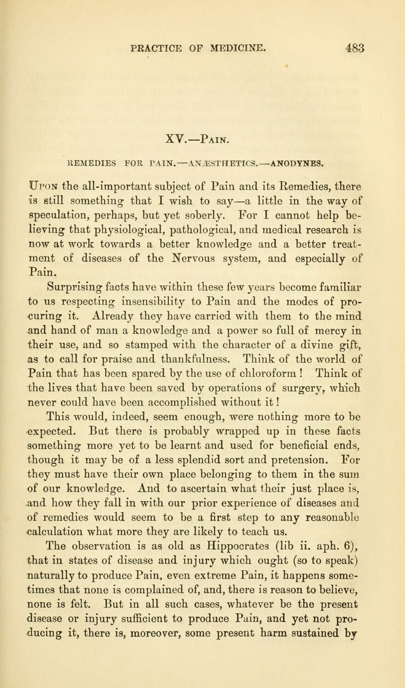 XV.—Pain. REMEDIES FOR TAIN.—ANESTHETICS.—ANODYNES. Upon the all-important subject of Pain and its Remedies, there is still something that I wish to say—a little in the way of speculation, perhaps, but yet soberly. For I cannot help be- lieving that physiological, pathological, and medical research is now at work towards a better knowledge and a better treat- ment of diseases of the Nervous system, and especially of Pain. Surprising facts have within these few years become familiar to us respecting insensibility to Pain and the modes of pro- curing it. Already they have carried with them to the mind and hand of man a knowledge and a power so full of mercy in their use, and so stamped with the character of a divine gift, as to call for praise and thankfulness. Think of the world of Pain that has been spared by the use of chloroform ! Think of the lives that have been saved by operations of surgery, which never could have been accomplished without it! This would, indeed, seem enough, were nothing more to be expected. But there is probably wrapped up in these facts something more yet to be learnt and used for beneficial ends, though it may be of a less splendid sort and pretension. For they must have their own place belonging to them in the sum of our knowledge. And to ascertain what their just place is, and how they fall in with our prior experience of diseases and of remedies would seem to be a first step to any reasonable calculation what more they are likely to teach us. The observation is as old as Hippocrates (lib ii. aph. 6), that in states of disease and injury which ought (so to speak) naturally to produce Pain, even extreme Pain, it happens some- times that none is complained of, and, there is reason to believe, none is felt. But in all such cases, whatever be the present disease or injury sufficient to produce Pain, and yet not pro- ducing it, there is, moreover, some present harm sustained by