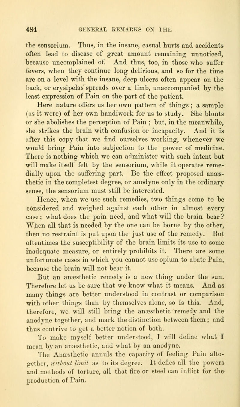 the sensorium. Thus, in the insane, casual hurts and accidents often lead to disease of great amount remaining unnoticed, because uncomplained of. And thus, too, in those who suffer fevers, when they continue long delirious, and so for the time are on a level with the insane, deep ulcers often appear on the back, or erysipelas'spreads over a limb, unaccompanied by the least expression of Pain on the part of the patient. Here nature offers us her own pattern of things ; a sample (as it were) of her own handiwork for us to study. She blunts or she abolishes the perception of Pain ; but, in the meanwhile, she strikes the brain with confusion or incapacity. And it is after this copy that we find ourselves working, whenever we would bring Pain into subjection to the power of medicine. There is nothing which we can administer with such intent but will make itself felt by the sensorium, while it operates reme- dially upon the suffering part. Be the effect proposed anaes- thetic in the completest degree, or anodyne only in the ordinary sense, the sensorium must still be interested. Hence, when we use such remedies, two things come to be considered and weighed against each other in almost every case; what does the pain need, and what will the brain bear ? When all that is needed by the one can be borne by the other, then no restraint is put upon the just use of the remedy. But oftentimes the susceptibility of the brain limits its use to some inadequate measure, or entirely prohibits it. There are some unfortunate cases in which you cannot use opium to abate Pain, because the brain will not bear it. But an anaesthetic remedy is a new thing under the sun. Therefore let us be sure that we know what it means. And as many things are better understood in contrast or comparison with other things than by themselves alone, so is this. And, therefore, we will still bring the anaesthetic remedy and the anodyne together, and mark the distinction between them ; and thus contrive to get a better notion of both. To make myself better understood, I will define what I mean by an anaesthetic, and what by an anodyne. The Anaesthetic annuls the capacity of feeling Pain alto- gether, without limit as to its degree. It defies all the powers and methods of torture, all that fire or steel can inflict for the production of Pain.