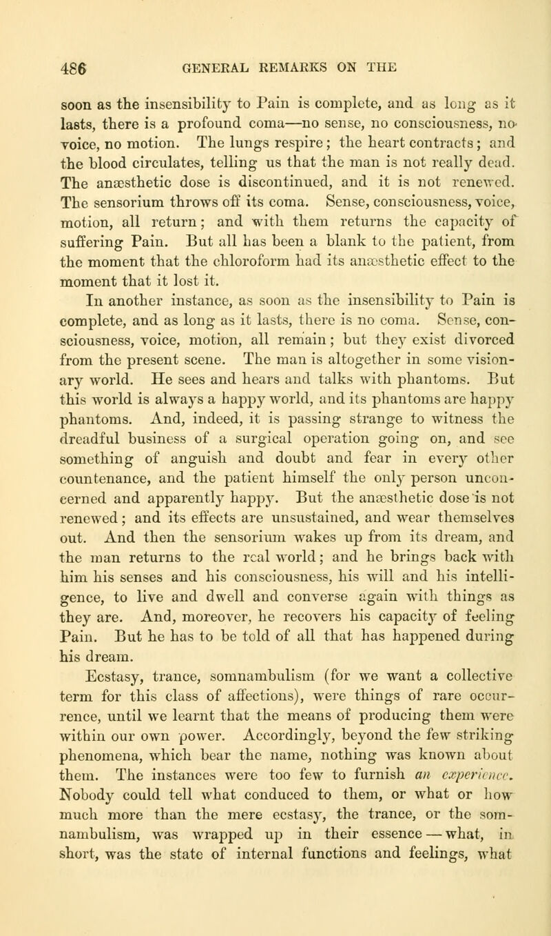 soon as the insensibility to Pain is complete, and as long as it lasts, there is a profound coma—no sense, no consciousness, no- voice, no motion. The lungs respire; the heart contracts; and the blood circulates, telling us that the man is not really dead. The anaesthetic dose is discontinued, and it is not renewed. The sensorium throws off its coma. Sense, consciousness, voice, motion, all return; and with them returns the capacity of suffering Pain. But all has been a blank to the patient, from the moment that the chloroform had its anaesthetic effect to the moment that it lost it. In another instance, as soon as the insensibility to Pain is complete, and as long as it lasts, there is no coma. Sense, con- sciousness, voice, motion, all remain; but they exist divorced from the present scene. The man is altogether in some vision- ary world. He sees and hears and talks with phantoms. But this world is always a happy world, and its phantoms are happy phantoms. And, indeed, it is passing strange to witness the dreadful business of a surgical operation going on, and sec something of anguish and doubt and fear in every other countenance, and the patient himself the only person uncon- cerned and apparently happy. But the anaesthetic dose is not renewed; and its effects are unsustained, and wear themselves out. And then the sensorium wakes up from its dream, and the man returns to the real world; and he brings back with him his senses and his consciousness, his will and his intelli- gence, to live and dwell and converse again with things as they are. And, moreover, he recovers his capacity of feeling Pain. But he has to be told of all that has happened during his dream. Ecstasy, trance, somnambulism (for we want a collective term for this class of affections), were things of rare occur- rence, until we learnt that the means of producing them were within our own power. Accordingly, beyond the few striking phenomena, which bear the name, nothing was known about them. The instances were too few to furnish an experience Nobody could tell what conduced to them, or what or how much more than the mere ecstasy, the trance, or the som- nambulism, was wrapped up in their essence — what, in short, was the state of internal functions and feelings, what