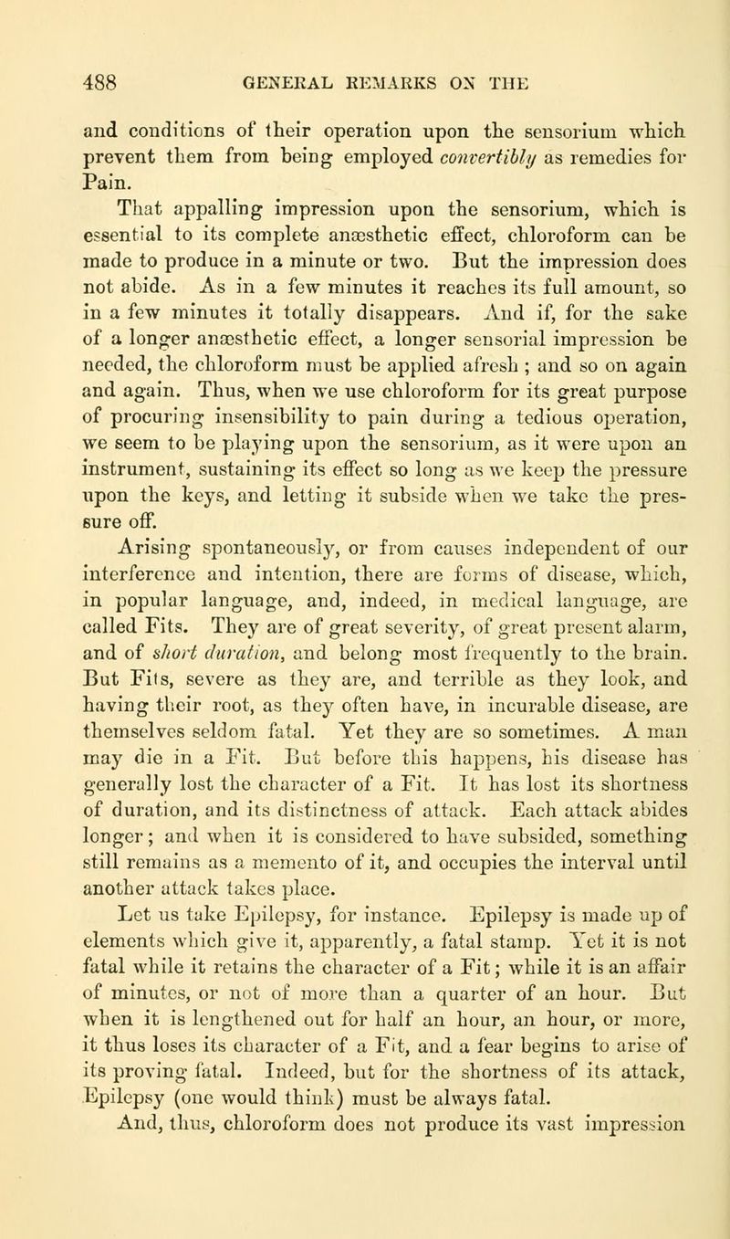and conditions of their operation upon the sensoriuui which prevent them from being employed convertibly as remedies for Pain. That appalling impression upon, the sensorium, which is essential to its complete anaesthetic effect, chloroform can be made to produce in a minute or two. But the impression does not abide. As in a few minutes it reaches its full amount, so in a few minutes it totally disappears. And if, for the sake of a longer anaesthetic effect, a longer sensorial impression be needed, the chloroform must be applied afresh ; and so on again and again. Thus, when we use chloroform for its great purpose of procuring insensibility to pain during a tedious operation, we seem to be playing upon the sensorium, as it were upon an instrument, sustaining its effect so long as we keep the pressure upon the keys, and letting it subside when we take the pres- sure off. Arising spontaneously, or from causes independent of our interference and intention, there are forms of disease, which, in popular language, and, indeed, in medical language, are called Fits. They are of great severity, of great present alarm, and of short duration, and belong most frequently to the brain. But Fifs, severe as they are, and terrible as they look, and having their root, as they often have, in incurable disease, are themselves seldom fatal. Yet they are so sometimes. A man may die in a Fit. But before this happens, his disease has generally lost the character of a Fit. It has lost its shortness of duration, and its distinctness of attack. Each attack abides longer; and when it is considered to have subsided, something still remains as a memento of it, and occupies the interval until another attack takes place. Let us take Epilepsy, for instance. Epilepsy is made up of elements which give it, apparently, a fatal stamp. Yet it is not fatal while it retains the character of a Fit; while it is an affair of minutes, or not of more than a quarter of an hour. But wben it is lengthened out for half an hour, an hour, or more, it thus loses its character of a Fit, and a fear begins to arise of its proving fatal. Indeed, but for the shortness of its attack, Epilepsy (one would think) must be always fatal. And, thus, chloroform does not produce its vast impression