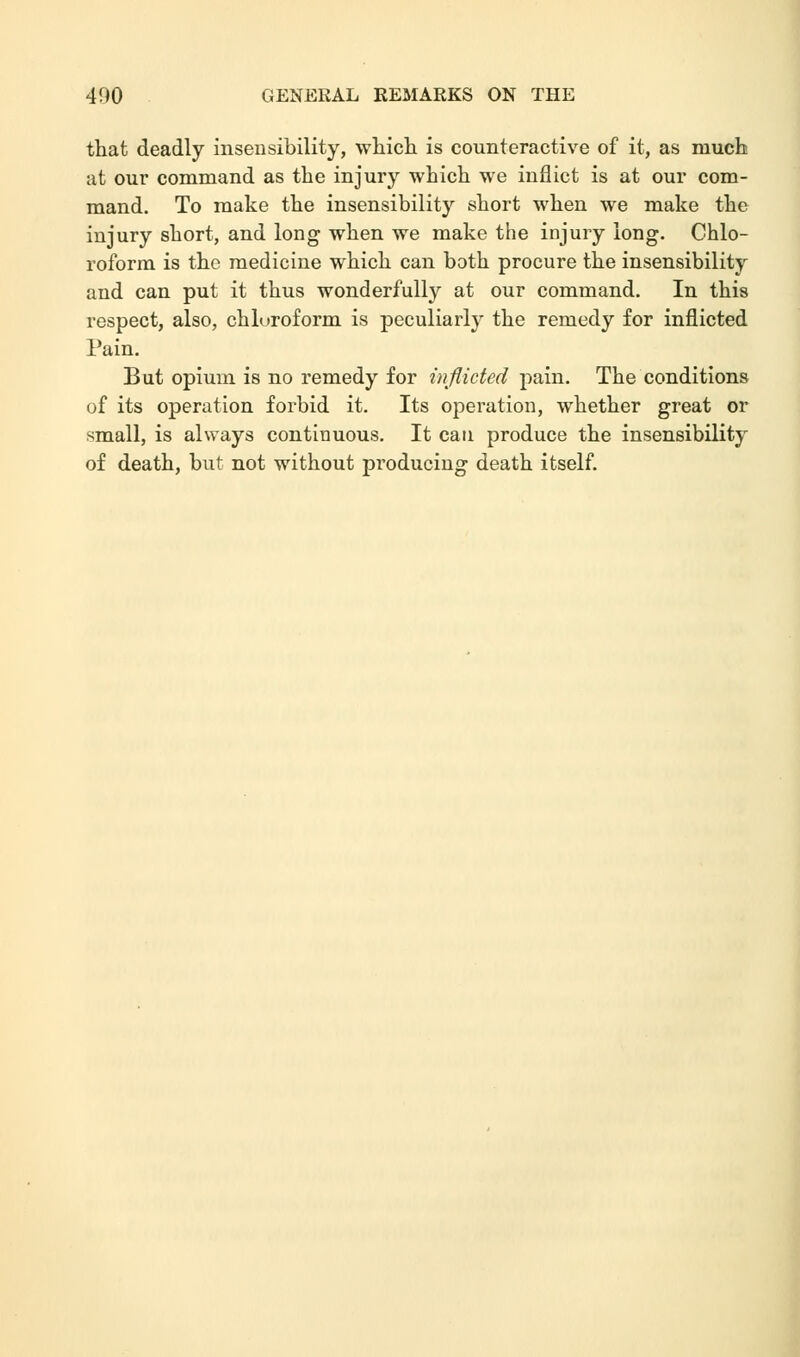 that deadly insensibility, which is counteractive of it, as much at our command as the injury which we inflict is at our com- mand. To make the insensibility short when we make the injury short, and long when we make the injury long. Chlo- roform is the medicine which can both procure the insensibility and can put it thus wonderfully at our command. In this respect, also, chloroform is peculiarly the remedy for inflicted Pain. But opium is no remedy for inflicted pain. The conditions of its operation forbid it. Its operation, whether great or small, is always continuous. It can produce the insensibility of death, but not without producing death itself.