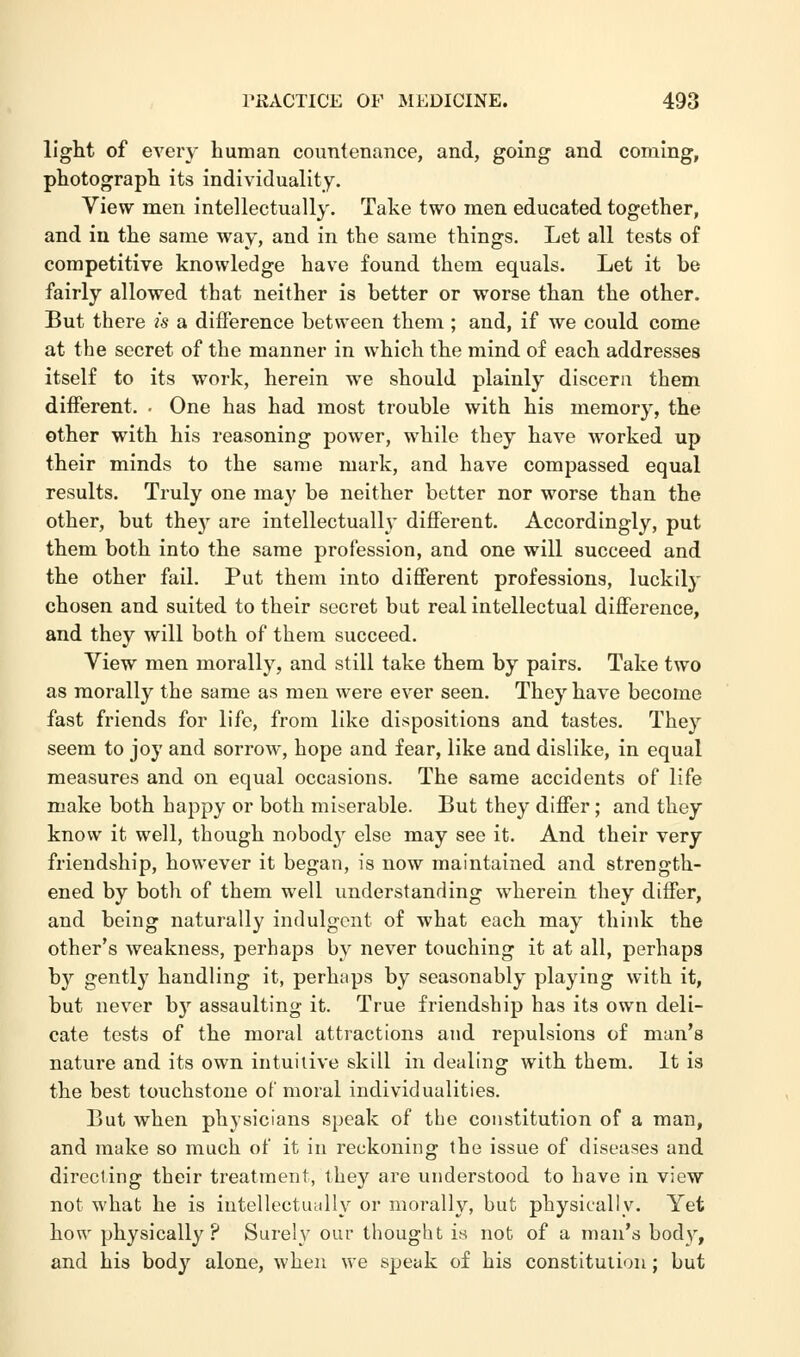light of every human countenance, and, going and coming, photograph its individuality. View men intellectually. Take two men educated together, and in the same way, and in the same things. Let all tests of competitive knowledge have found them equals. Let it be fairly allowed that neither is better or worse than the other. But there is a difference between them ; and, if we could come at the secret of the manner in which the mind of each addresses itself to its work, herein we should plainly discern them different. • One has had most trouble with his memory, the other with his reasoning power, while they have worked up their minds to the same mark, and have compassed equal results. Truly one may be neither better nor worse than the other, but thejr are intellectually different. Accordingly, put them both into the same profession, and one will succeed and the other fail. Put them into different professions, luckily chosen and suited to their secret but real intellectual difference, and they will both of them succeed. View men morally, and still take them by pairs. Take two as morally the same as men were ever seen. They have become fast friends for life, from like dispositions and tastes. They seem to joy and sorrow, hope and fear, like and dislike, in equal measures and on equal occasions. The same accidents of life make both happy or both miserable. But they differ; and they know it well, though nobod}' else may see it. And their very friendship, however it began, is now maintained and strength- ened by both of them well understanding wherein they differ, and being naturally indulgent of what each may think the other's weakness, perhaps by never touching it at all, perhaps by gently handling it, perhaps by seasonably playing with it, but never by assaulting it. True friendship has its own deli- cate tests of the moral attractions and repulsions of man's natui'e and its own intuitive skill in dealing with them. It is the best touchstone of moral individualities. But when physicians speak of the constitution of a man, and make so much of it in reckoning the issue of diseases and directing their treatment, they are understood to have in view not what he is intellectually or morally, but physically. Yet how physically? Surely our thought is not of a man's body, and his body alone, when we speak of his constitution; but