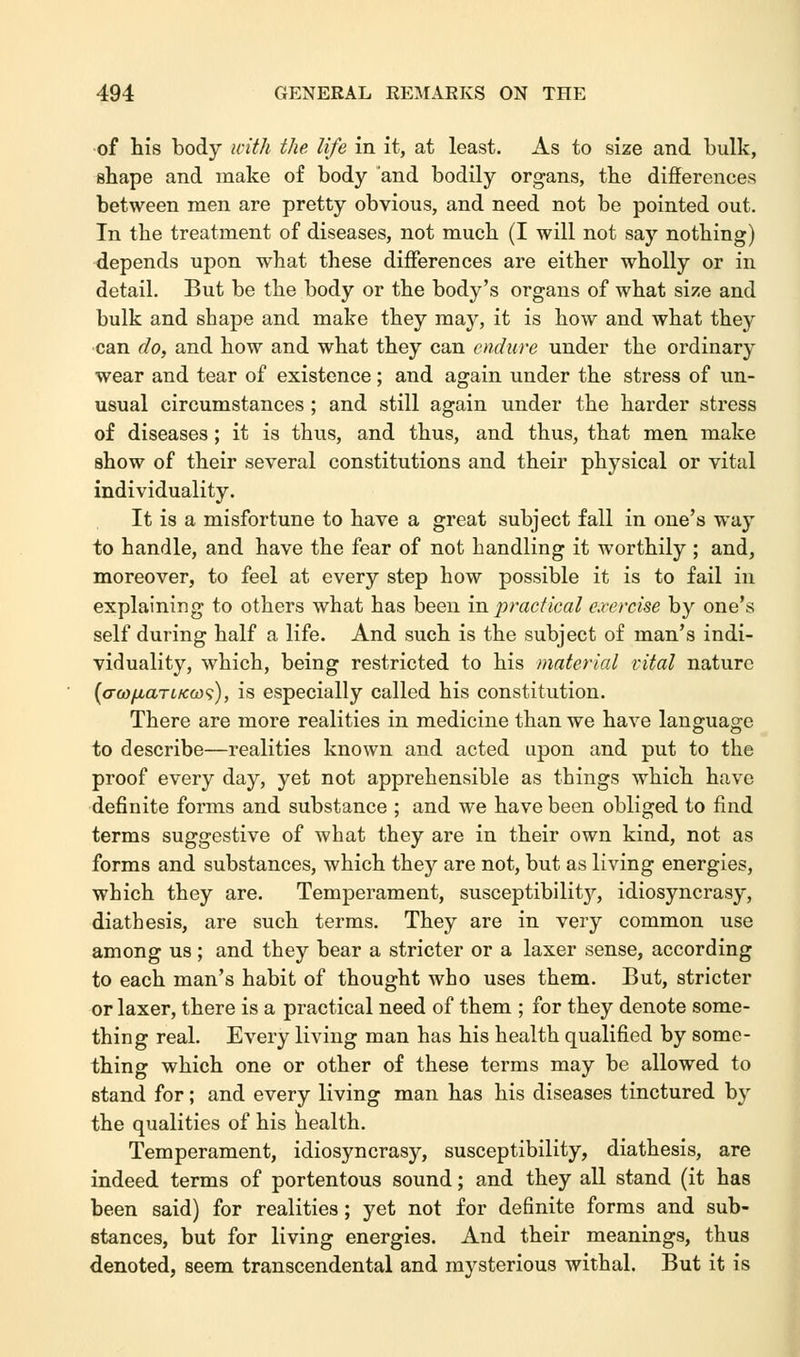 of his body with the life in it, at least. As to size and bulk, shape and make of body and bodily organs, the differences between men are pretty obvious, and need not be pointed out. In the treatment of diseases, not much (I will not say nothing) depends upon what these differences are either wholly or in detail. But be the body or the body's organs of what size and bulk and shape and make they may, it is how and what they can do, and how and what they can endure under the ordinary wear and tear of existence; and again under the stress of un- usual circumstances ; and still again under the harder stress of diseases; it is thus, and thus, and thus, that men make show of their several constitutions and their physical or vital individuality. It is a misfortune to have a great subject fall in one's way to handle, and have the fear of not handling it worthily ; and, moreover, to feel at every step how possible it is to fail in explaining to others what has been in practical exercise by one's self during half a life. And such is the subject of man's indi- viduality, which, being restricted to his material vital nature (a-w/MarcKco'i), is especially called his constitution. There are more realities in medicine than we have language to describe—realities known and acted upon and put to the proof every day, yet not apprehensible as things which have definite forms and substance ; and we have been obliged to find terms suggestive of what they are in their own kind, not as forms and substances, which they are not, but as living energies, which they are. Temperament, susceptibilit}'-, idiosyncrasy, diathesis, are such terms. They are in very common use among us ; and they bear a stricter or a laxer sense, according to each man's habit of thought who uses them. But, stricter or laxer, there is a practical need of them ; for they denote some- thing real. Every living man has his health qualified by some- thing which one or other of these terms may be allowed to stand for; and every living man has his diseases tinctured by the qualities of his health. Temperament, idiosyncrasy, susceptibility, diathesis, are indeed terms of portentous sound; and they all stand (it has been said) for realities; yet not for definite forms and sub- stances, but for living energies. And their meanings, thus denoted, seem transcendental and mysterious withal. But it is