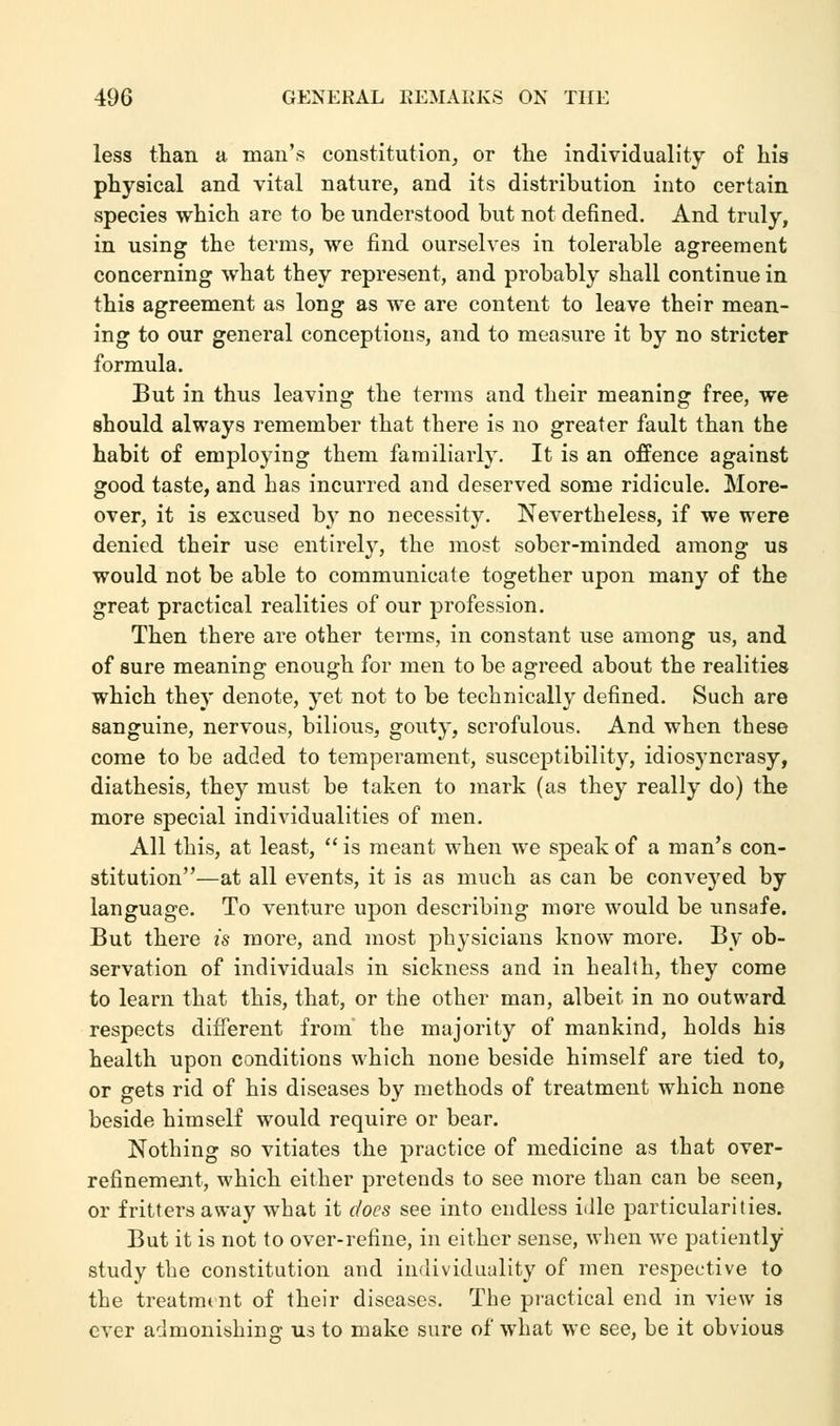 less than a man's constitution, or the individuality of his physical and vital nature, and its distribution into certain species which are to be understood but not defined. And truly, in using the terms, we find ourselves in tolerable agreement concerning what they represent, and probably shall continue in this agreement as long as we are content to leave their mean- ing to our general conceptions, and to measure it by no stricter formula. But in thus leaving the terms and their meaning free, we should always remember that there is no greater fault than the habit of employing them familiarly. It is an offence against good taste, and has incurred and deserved some ridicule. More- over, it is excused by no necessity. Nevertheless, if we were denied their use entirely, the most sober-minded among us would not be able to communicate together upon many of the great practical realities of our profession. Then there are other terms, in constant use among us, and of sure meaning enough for men to be agreed about the realities which they denote, yet not to be technically defined. Such are sanguine, nervous, bilious, gouty, scrofulous. And when these come to be added to temperament, susceptibility, idiosyncrasy, diathesis, they must be taken to mark (as they really do) the more special individualities of men. All this, at least,  is meant when we speak of a man's con- stitution—at all events, it is as much as can be conveyed by language. To venture upon describing more would be unsafe. But there is more, and most physicians know more. By ob- servation of individuals in sickness and in health, they come to learn that this, that, or the other man, albeit in no outward respects different from' the majority of mankind, holds his health upon conditions which none beside himself are tied to, or gets rid of his diseases by methods of treatment which none beside himself would require or bear. Nothing so vitiates the practice of medicine as that over- refinement, which either pretends to see more than can be seen, or fritters away what it does see into endless idle particularities. But it is not to over-refine, in either sense, when we patiently study the constitution and individuality of men respective to the treatmt nt of their diseases. The practical end in view is ever admonishing us to make sure of what we see, be it obvious