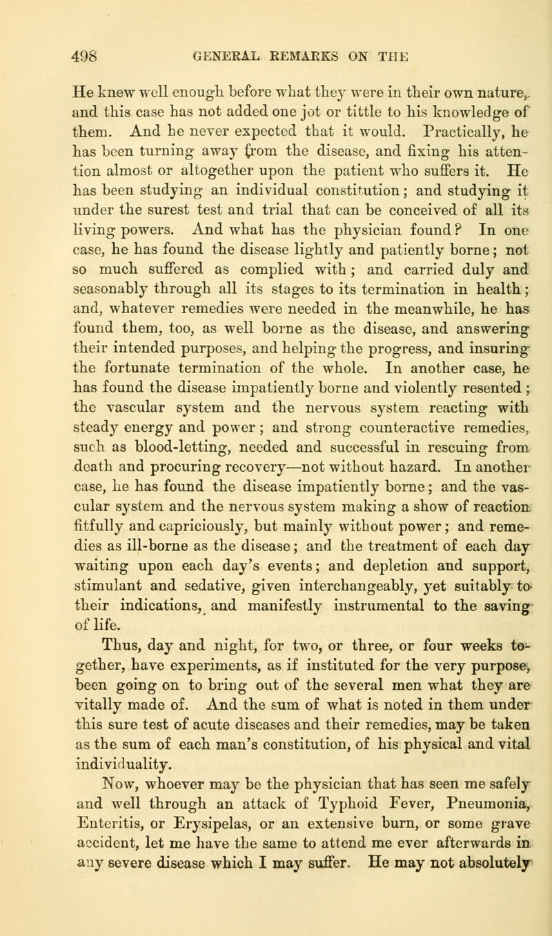 He knew well enough before what they were in their own nature,, and this case has not added one jot or tittle to his knowledge of them. And he never expected that it would. Practically, he has been turning away from the disease, and fixing his atten- tion almost or altogether upon the patient who suffers it. He has been studying an individual constitution; and studying it under the surest test and trial that can be conceived of all its living powers. And what has the physician found ? In one case, he has found the disease lightly and patiently borne; not so much suffered as complied with; and carried duly and seasonably through all its stages to its termination in health; and, whatever remedies were needed in the meanwhile, he has found them, too, as well borne as the disease, and answering their intended purposes, and helping the progress, and insuring- the fortunate termination of the whole. In another case, he has found the disease impatiently borne and violently resented ; the vascular system and the nervous system reacting with steady energy and power; and strong counteractive remedies, such as blood-letting, needed and successful in rescuing from death and procuring recovery—not without hazard. In another case, he has found the disease impatiently borne; and the vas- cular system and the nervous system making a show of reaction fitfully and capriciously, but mainly without power; and reme- dies as ill-borne as the disease; and the treatment of each day waiting upon each day's events; and depletion and support, stimulant and sedative, given interchangeably, yet suitably to- their indications, and manifestly instrumental to the saving of life. Thus, day and night, for two, or three, or four weeks to- gether, have experiments, as if instituted for the very purpose, been going on to bring out of the several men what they are vitally made of. And the sum of what is noted in them under this sure test of acute diseases and their remedies, may be taken as the sum of each man's constitution, of his physical and vital individuality. Now, whoever may be the physician that has seen me safely and well through an attack of Typhoid Fever, Pneumonia, Enteritis, or Erysipelas, or an extensive burn, or some grave accident, let me have the same to attend me ever afterwards in any severe disease which I may suffer. He may not absolutely