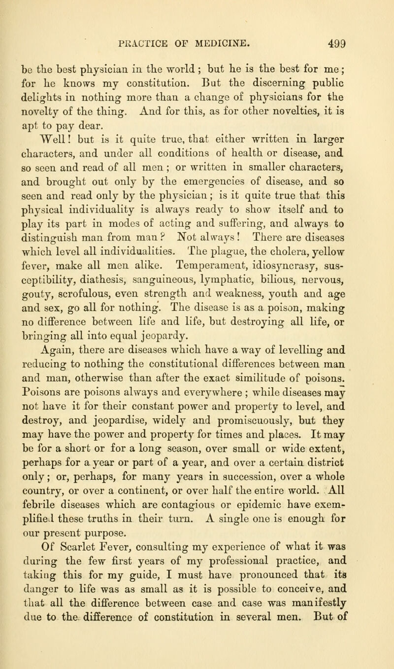 be the best physician in the world ; but be is the best for me; for he knows my constitution. But the discerning public delights in nothing more than a change of physicians for the novelty of the thing. And for this, as for other novelties, it is apt to pay dear. Well! but is it quite true, that either written in larger characters, and under all conditions of health or disease, and so seen and read of all men ; or written in smaller characters, and brought out only by the emergencies of disease, and so seen and read only by the physician; is it quite true that this physical individuality is always ready to show itself and to play its part in modes of acting and suffering, and always to distinguish man from man ? Not always ! There are diseases which level all individualities. The plague, the cholera, yellow fever, make all men alike. Temperament, idiosyncrasy, sus- ceptibility, diathesis, sanguineous, lymphatic, bilious, nervous, gouty, scrofulous, even strength and weakness, youth and age and sex, go all for nothing. The disease is as a poison, making no difference between life and life, but destroying all life, or bringing all into equal jeopardy. Again, there are diseases which have a way of levelling and reducing to nothing the constitutional differences between man and man, otherwise than after the exact similitude of poisons. Poisons are poisons always and everywhere ; while diseases may not have it for their constant power and property to level, and destroy, and jeopardise, widely and promiscuously, but they may have the power and property for times and places. It may be for a short or for a long season, over small or wide extent, perhaps for a year or part of a year, and over a certain district only; or, perhaps, for many years in succession, over a whole country, or over a continent, or over half the entire world. All febrile diseases which are contagious or epidemic have exem- plified these truths in their turn. A single one is enough for our present purpose. Of Scarlet Fever, consulting my experience of what it was during the few first years of my professional practice, and taking this for my guide, I must have pronounced that its danger to life was as small as it is possible to conceive, and that all the difference between case and case was manifestly due to the difference of constitution in several men. But of