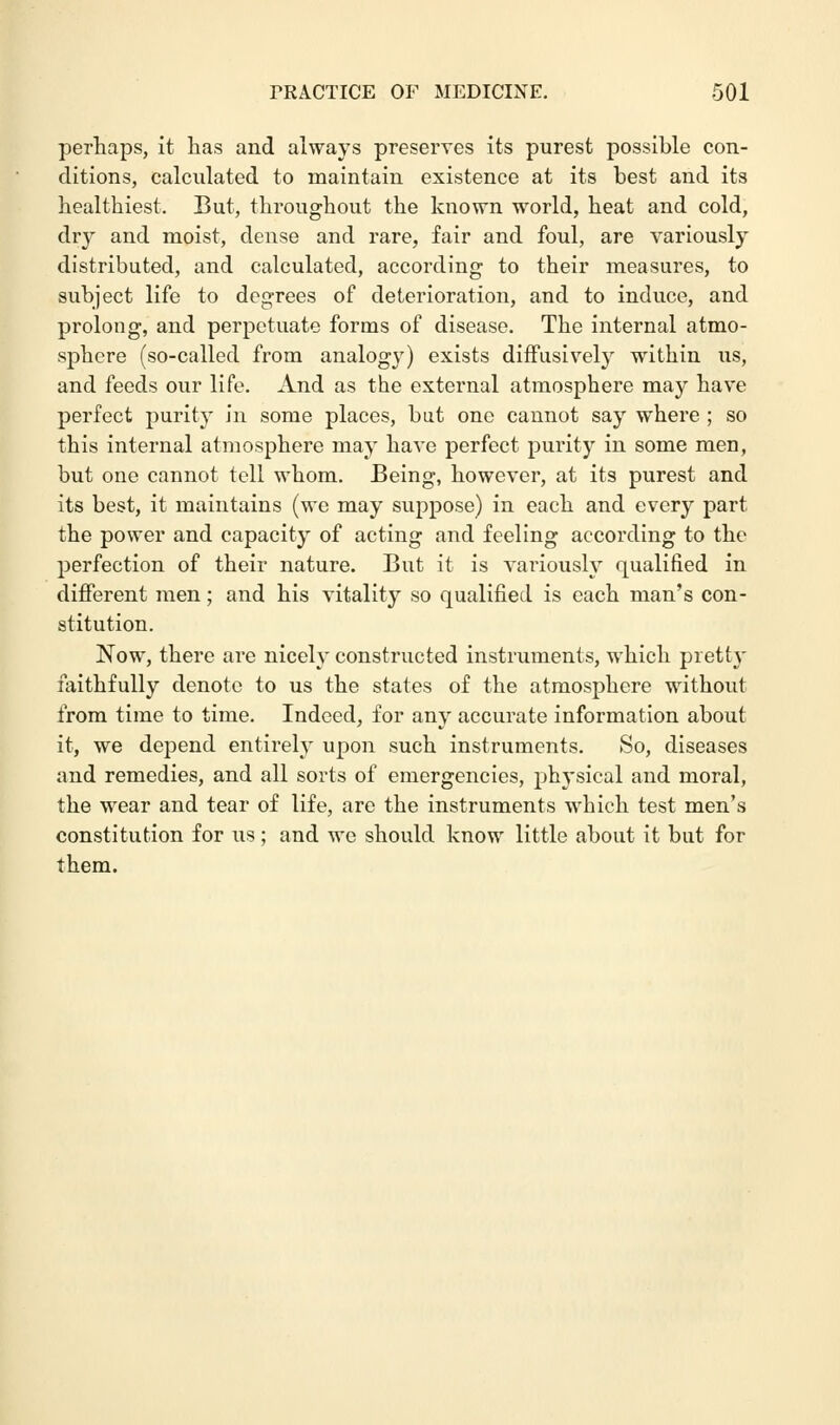 perhaps, it has and always preserves its purest possible con- ditions, calculated to maintain existence at its best and its healthiest. But, throughout the known world, heat and cold, dry and moist, dense and rare, fair and foul, are variously distributed, and calculated, according to their measures, to subject life to degrees of deterioration, and to induce, and prolong, and perpetuate forms of disease. The internal atmo- sphere (so-called from analogy) exists diffusively within us, and feeds our life. And as the external atmosphere may have perfect purity in some places, bat one cannot say where ; so this internal atmosphere may have perfect purity in some men, but one cannot tell whom. Being, however, at its purest and its best, it maintains (we may suppose) in each and every part the power and capacity of acting and feeling according to the perfection of their nature. But it is variously qualified in different men; and his vitality so qualified is each man's con- stitution. Now, there are nicely constructed instruments, which piett\- faithfully denote to us the states of the atmosphere without from time to time. Indeed, for any accurate information about it, we depend entirely upon such instruments. So, diseases and remedies, and all sorts of emergencies, physical and moral, the wear and tear of life, are the instruments which test men's constitution for us; and we should know little about it but for them.