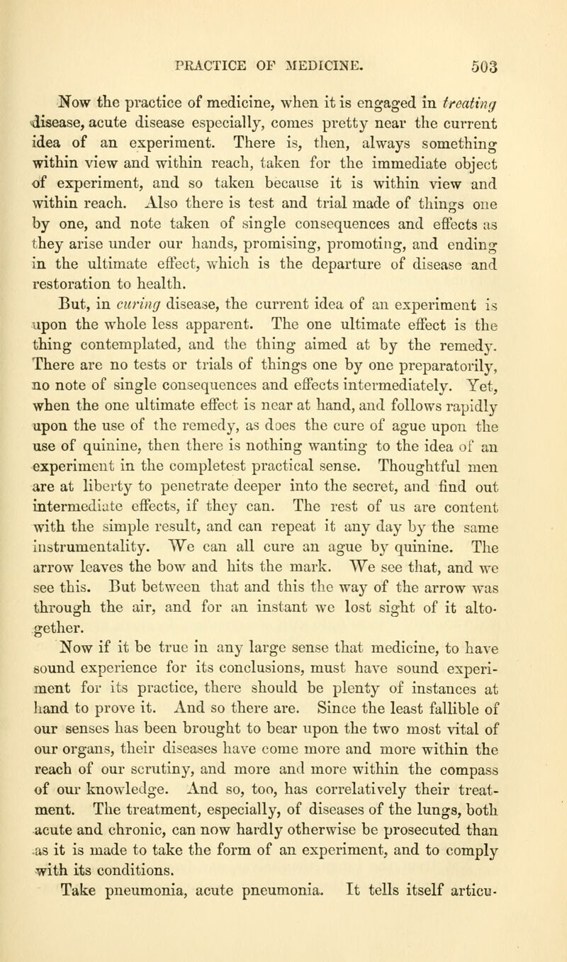 Now the practice of medicine, when it is engaged in treating disease, acute disease especially, comes pretty near the current idea of an experiment. There is, then, always something within view and within reach, taken for the immediate object of experiment, and so taken because it is within view and within reach. Also there is test and trial made of things one by one, and note taken of single consequences and effects as they arise under our hands, promising, promoting, and ending in the ultimate effect, which is the departure of disease and restoration to health. But, in curing disease, the current idea of an experiment is upon the whole less apparent. The one ultimate effect is the thing contemplated, and the thing aimed at by the remedy. There are no tests or trials of things one by one preparatorily, no note of single consequences and effects intei-mediately. Yet, when the one ultimate effect is near at hand, and follows rapidly upon the use of the remedy, as does the cure of ague upon the use of quinine, then there is nothing wanting to the idea of an experiment in the completest practical sense. Thoughtful men are at liberty to penetrate deeper into the secret, and find out intermediate effects, if they can. The rest of us are content with the simple result, and can repeat it any day by the same instrumentality. We can all cure an ague b}^ quinine. The arrow leaves the bow and hits the mark. We see that, and Ave see this. But between that and this the way of the arrow was through the air, and for an instant we lost sight of it alto- gether. Now if it be true in any large sense that medicine, to have sound experience for its conclusions, must have sound experi- ment for its practice, there should be plenty of instances at hand to prove it. And so there are. Since the least fallible of our senses has been brought to bear upon the two most vital of our organs, their diseases have come more and more within the reach of our scrutiny, and more and more within the compass of our knowledge. And so, too, has correlatively their treat- ment. The treatment, especially, of diseases of the lungs, both acute and chronic, can now hardly otherwise be prosecuted than -as it is made to take the form of an experiment, and to comply with its conditions. Take pneumonia, acute pneumonia. It tells itself articu-