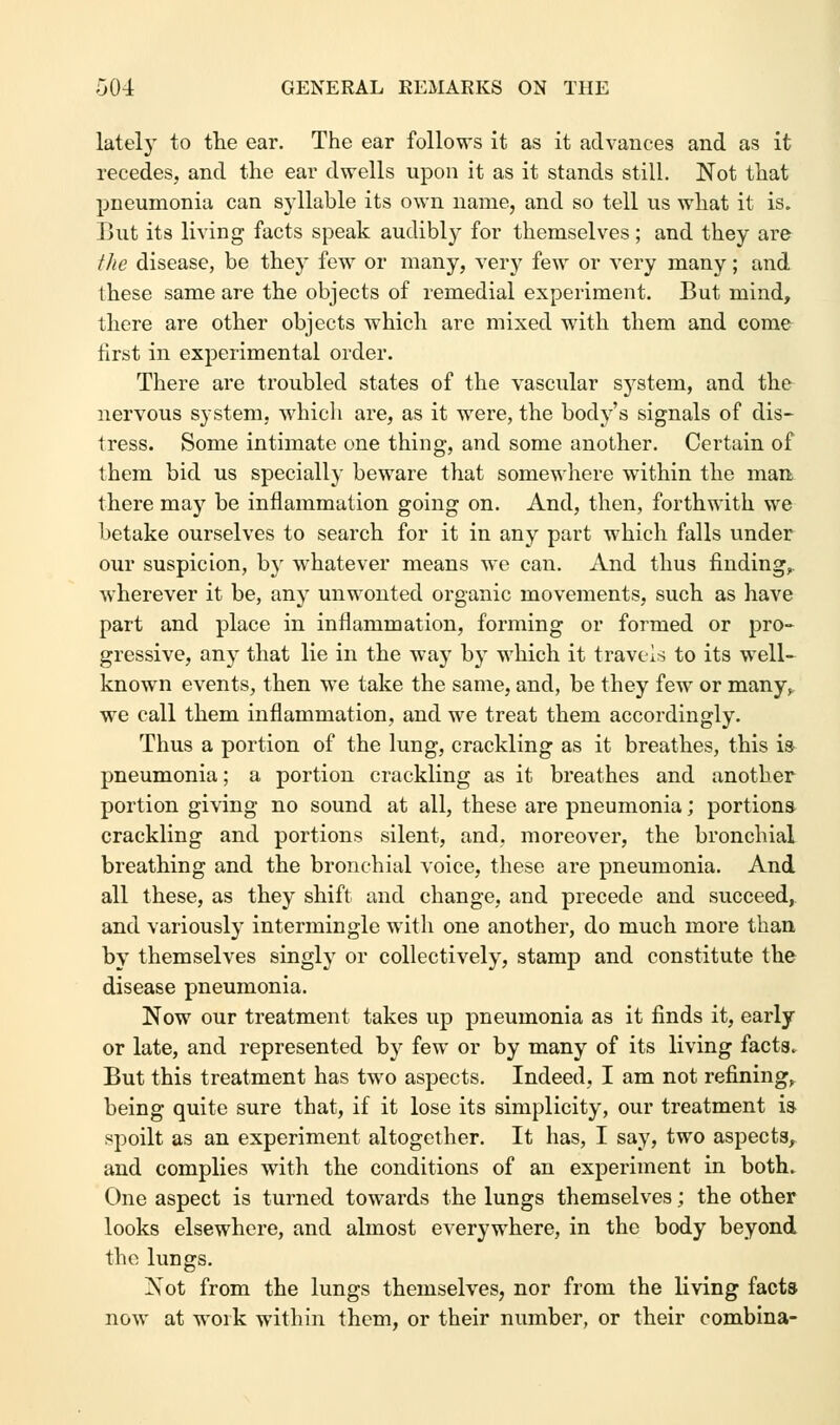 lately to the ear. The ear follows it as it advances and as it recedes, and the ear dwells upon it as it stands still. Not that pneumonia can syllable its own name, and so tell us what it is. But its living facts speak audibly for themselves; and they are the disease, be they few or many, very few or very many; and these same are the objects of remedial experiment. But mind, there are other objects which are mixed with them and come first in experimental order. There are troubled states of the vascular system, and the nervous system, which are, as it were, the body's signals of dis- tress. Some intimate one thing, and some another. Certain of them bid us specially beware that somewhere within the man there may be inflammation going on. And, then, forthwith we betake ourselves to search for it in any part which falls under our suspicion, by whatever means we can. And thus finding, wherever it be, any unwonted organic movements, such as have part and place in inflammation, forming or formed or pro- gressive, any that lie in the way by which it travels to its well- known events, then we take the same, and, be they few or many, we call them inflammation, and we treat them accordingly. Thus a portion of the lung, crackling as it breathes, this is pneumonia; a portion crackling as it breathes and another portion giving no sound at all, these are pneumonia; portions crackling and portions silent, and, moreover, the bronchial breathing and the bronchial voice, these are pneumonia. And all these, as they shift and change, and precede and succeed, and variously intermingle with one another, do much more than by themselves singly or collectively, stamp and constitute the disease pneumonia. Now our treatment takes up pneumonia as it finds it, early or late, and represented by few or by many of its living facts. But this treatment has two aspects. Indeed, I am not refining, being quite sure that, if it lose its simplicity, our treatment is spoilt as an experiment altogether. It has, I say, two aspects, and complies with the conditions of an experiment in both. One aspect is turned towards the lungs themselves; the other looks elsewhere, and almost everywhere, in the body beyond the lungs. Not from the lungs themselves, nor from the living facts now at work within them, or their number, or their combina-
