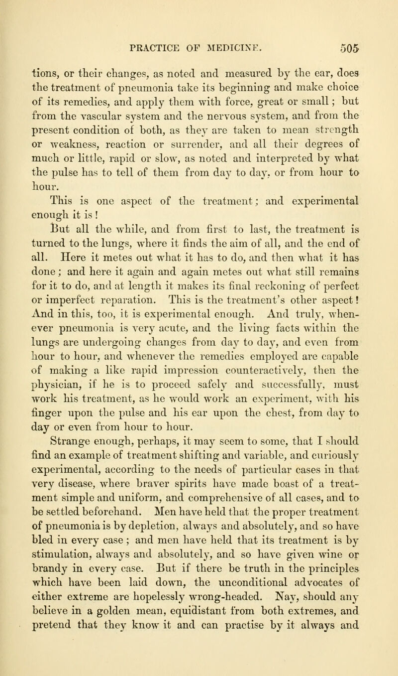 tions, or their changes, as noted and measured by the ear, does the treatment of pneumonia take its beginning and make choice of its remedies, and apply them with force, great or small; but from the vascular system and the nervous system, and from the present condition of both, as they are taken to mean strength or weakness, reaction or surrender, and all their degrees of much or little, rapid or slow, as noted and interpreted by what the pulse has to tell of them from day to day, or from hour to hour. This is one aspect of the treatment; and experimental enough it is ! But all the while, and from first to last, the treatment is turned to the lungs, where it finds the aim of all, and the end of all. Here it metes out what it has to do, and then what it has done; and here it again and again metes out what still remains for it to do, and at length it makes its final reckoning of perfect or imperfect reparation. This is the treatment's other aspect! And in this, too, it is experimental enough. And truly, when- ever pneumonia is very acute, and the living facts within the lungs are undergoing changes from day to day, and even from hour to hour, and whenever the remedies employed are capable of making a like rapid impression counteractively, then the physician, if he is to proceed safely and successfully, must work his treatment, as he would work an experiment, with his finger upon the pulse and his ear upon the chest, from day to day or even from hour to hour. Strange enough, perhaps, it may seem to some, that I should find an example of treatment shifting and variable, and curiously experimental, according to the needs of particular cases in that very disease, where braver spirits have made boast of a treat- ment simple and uniform, and comprehensive of all cases, and to be settled beforehand. Men have held that the proper treatment of pneumonia is by depletion, always and absolutely, and so have bled in every case ; and men have held that its treatment is by stimulation, always and absolutely, and so have given wine or brandy in every case. But if there be truth in the principles which have been laid down, the unconditional advocates of either extreme are hopelessly wrong-headed. Nay, should any believe in a golden mean, equidistant from both extremes, and pretend that they know it and can practise by it always and