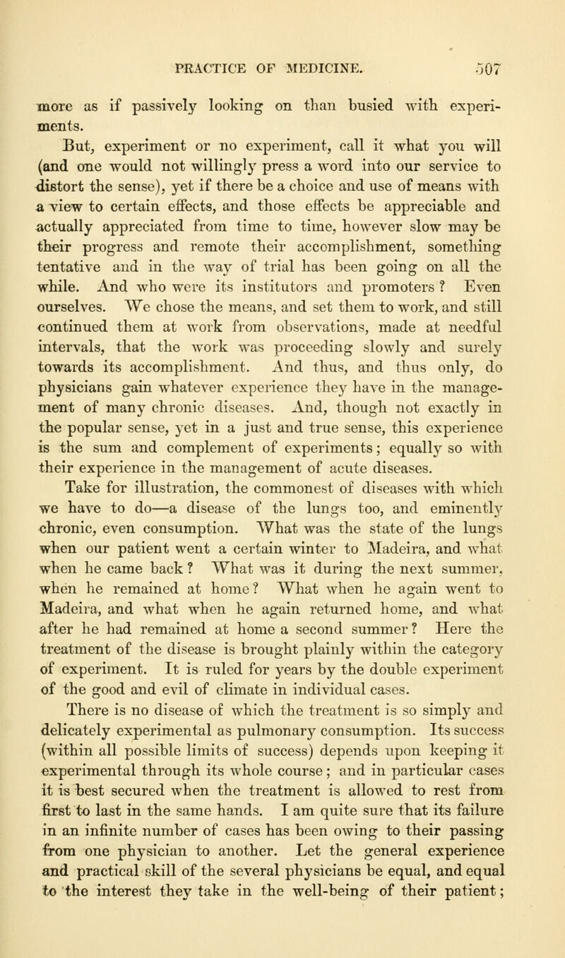 more as if passively looking on than busied with experi- ments. But, experiment or no experiment, call it what you will (and one would not willingly press a word into our service to distort the sense), yet if there be a choice and use of means with a view to certain effects, and those effects be appreciable and actually appreciated from time to time, however slow may be their progress and remote their accomplishment, something tentative and in the way of trial has been going on all the while. And who were its institutors and promoters ? Even ourselves. We chose the means, and set them to work, and still continued them at work from observations, made at needful intervals, that the work was proceeding slowly and surely towards its accomplishment. And thus, and thus only, do physicians gain whatever experience they have in the manage- ment of many chronic diseases. And, though not exactly in the popular sense, yet in a just and true sense, this experience is the sum and complement of experiments; equally so with their experience in the management of acute diseases. Take for illustration, the commonest of diseases with which we have to do—a disease of the lungs too, and eminently chronic, even consumption. What was the state of the lungs when our patient went a certain winter to Madeira, and what when he came back ? What was it during the next summer, when he remained at home ? What when he again went to Madeira, and what when he again returned home, and what after he had remained at home a second summer ? Here the treatment of the disease is brought plainly within the category of experiment. It is ruled for years by the double experiment of the good and evil of climate in individual cases. There is no disease of which the treatment is so simply and delicately experimental as pulmonary consumption. Its success (within all possible limits of success) depends upon keeping it experimental through its whole course; and in particular cases it is best secured when the treatment is allowed to rest from first to last in the same hands. I am quite sure that its failure in an infinite number of cases has been owing to their passing from one physician to another. Let the general experience and practical skill of the several physicians be equal, and equal to the interest they take in the well-being of their patient;