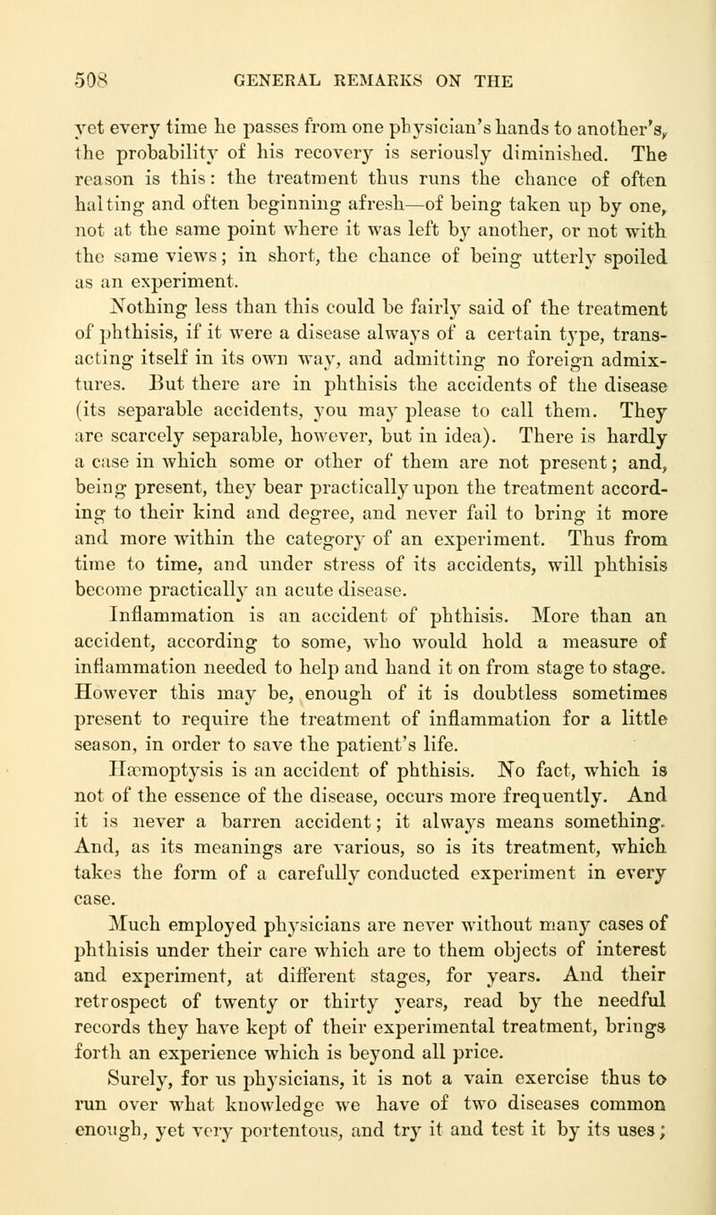 yet every time he passes from one physician's hands to another's,, the probability of his recovery is seriously diminished. The reason is this: the treatment thus runs the chance of often halting and often beginning afresh—of being taken up by one, not at the same point where it was left by another, or not with the same views; in short, the chance of being utterly spoiled as an experiment. Nothing less than this could be fairly said of the treatment of phthisis, if it were a disease always of a certain type, trans- acting itself in its own way, and admitting no foreign admix- tures. But there are in phthisis the accidents of the disease (its separable accidents, you may please to call them. They are scarcely separable, however, but in idea). There is hardly a case in which some or other of them are not present; and, being present, they bear practically upon the treatment accord- ing to their kind and degree, and never fail to bring it more and more within the category of an experiment. Thus from time to time, and under stress of its accidents, will phthisis become practically an acute disease. Inflammation is an accident of phthisis. More than an accident, according to some, who would hold a measure of inflammation needed to help and hand it on from stage to stage. However this may be, enough of it is doubtless sometimes present to require the treatment of inflammation for a little season, in order to save the patient's life. Haemoptysis is an accident of phthisis. No fact, which is not of the essence of the disease, occurs more frequently. And it is never a barren accident; it always means something. And, as its meanings are various, so is its treatment, which takes the form of a carefully conducted experiment in every case. Much employed physicians are never without many cases of phthisis under their care which are to them objects of interest and experiment, at different stages, for years. And their retrospect of twenty or thirty years, read by the needful records they have kept of their experimental treatment, brings forth an experience which is beyond, all price. Surely, for us physicians, it is not a vain exercise thus to- run over what knowledge we have of two diseases common enough, yet very portentous, and try it and test it by its uses;
