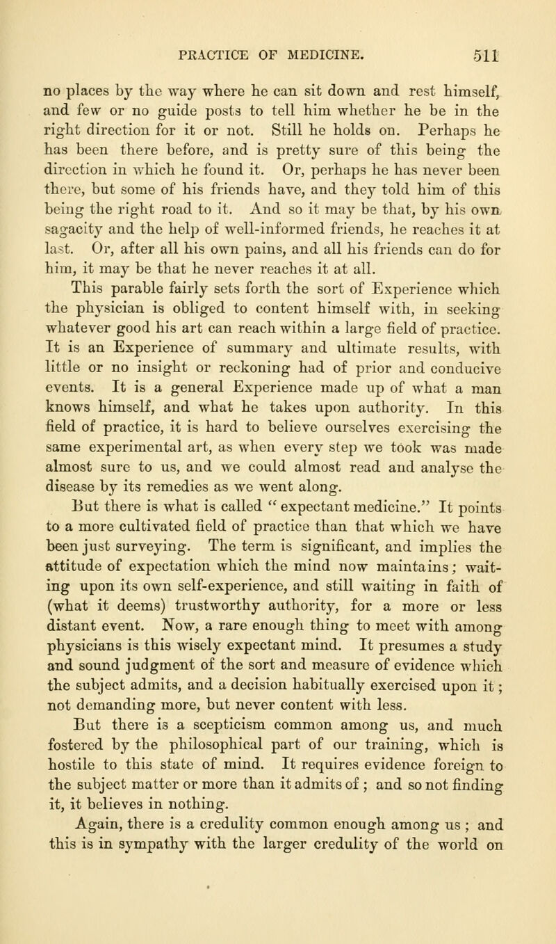 no places by the way where he can sit down and rest himself, and few or no guide posts to tell him whether he be in the right direction for it or not. Still he holds on. Perhaps he has been there before, and is pretty sure of this being the direction in which he found it. Or, perhaps he has never been there, but some of his friends have, and they told him of this being the right road to it. And so it may be that, by his owe sagacity and the help of well-informed friends, he reaches it at last. Or, after all his own pains, and all his friends can do for him, it may be that he never reaches it at all. This parable fairly sets forth the sort of Experience which the physician is obliged to content himself with, in seeking whatever good his art can reach within a large field of practice. It is an Experience of summary and ultimate results, with little or no insight or reckoning had of prior and conducive events. It is a general Experience made up of what a man knows himself, and what he takes upon authority. In this field of practice, it is hard to believe ourselves exercising the same experimental art, as when every step we took was made almost sure to us, and we could almost read and analyse the disease by its remedies as we went along. But there is what is called  expectant medicine. It points to a more cultivated field of practice than that which we have been just surveying. The term is significant, and implies the attitude of expectation which the mind now maintains; wait- ing upon its own self-experience, and still waiting in faith of (what it deems) trustworthy authority, for a more or less distant event. Now, a rare enough thing to meet with among physicians is this wisely expectant mind. It presumes a study and sound judgment of the sort and measure of evidence which the subject admits, and a decision habitually exercised upon it; not demanding more, but never content with less. But there is a scepticism common among us, and much fostered by the philosophical part of our training, which is hostile to this state of mind. It requires evidence foreign to the subject matter or more than it admits of ; and so not finding it, it believes in nothing. Again, there is a credulity common enough among us ; and this is in sympathy with the larger credulity of the world on