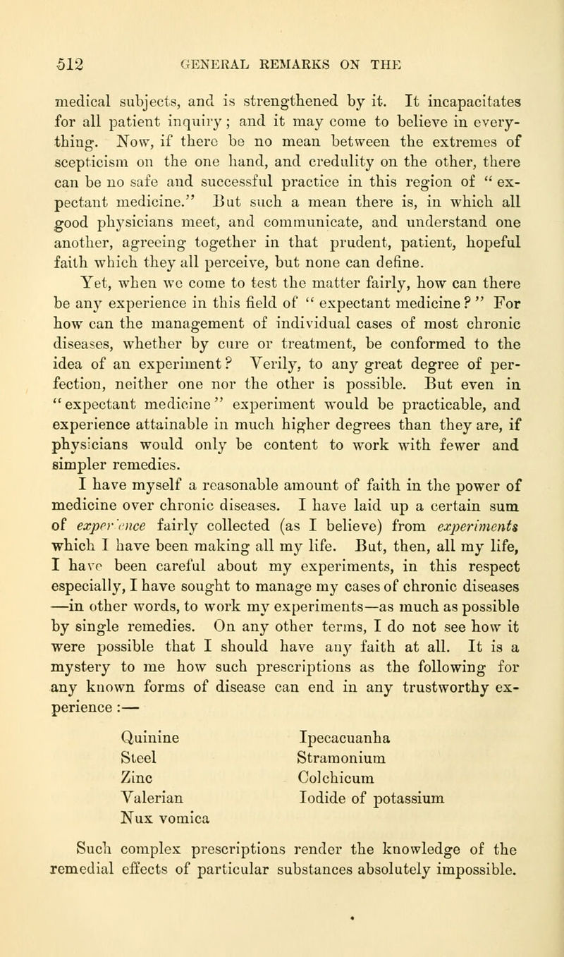 medical subjects, and is strengthened by it. It incapacitates for all patient inquiry; and it may come to believe in every- thing. Now, if there be no mean between the extremes of scepticism on the one hand, and credulity on the other, there can be no safe and successful practice in this region of  ex- pectant medicine. But such a mean there is, in which all good physicians meet, and communicate, and understand one another, agreeing together in that prudent, patient, hopeful faith which they all perceive, but none can define. Yet, when we come to test the matter fairly, how can there be any experience in this field of  expectant medicine ?  For how can the management of individual cases of most chronic diseases, whether by cure or treatment, be conformed to the idea of an experiment ? Verily, to any great degree of per- fection, neither one nor the other is possible. But even in expectant medicine experiment would be practicable, and experience attainable in much higher degrees than they are, if physicians would only be content to work with fewer and simpler remedies. I have myself a reasonable amount of faith in the power of medicine over chronic diseases. I have laid up a certain sum of exper'cnce fairly collected (as I believe) from experiments which I have been making all my life. But, then, all my life, I have been careful about my experiments, in this respect especially, I have sought to manage my cases of chronic diseases —in other words, to work my experiments—as much as possible by single remedies. On any other terms, I do not see how it were possible that I should have any faith at all. It is a mystery to me how such prescriptions as the following for any known forms of disease can end in any trustworthy ex- perience :— Quinine Ipecacuanha Steel Stramonium Zinc Coichicum Valerian Iodide of potassium Nux vomica Such complex prescriptions render the knowledge of the remedial effects of particular substances absolutely impossible.