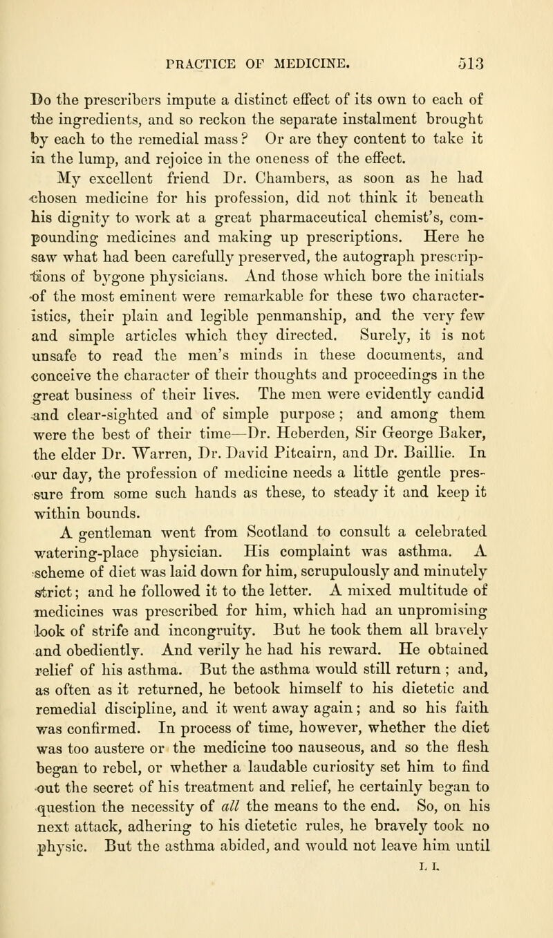 Do the prescribers impute a distinct effect of its own to each of the ingredients, and so reckon the separate instalment brought by each to the remedial mass ? Or are they content to take it ia the lump, and rejoice in the oneness of the effect. My excellent friend Dr. Chambers, as soon as he had ■chosen medicine for his profession, did not think it beneath his dignity to work at a great pharmaceutical chemist's, com- pounding medicines and making up prescriptions. Here he saw what had been carefully preserved, the autograph prescrip- tions of bygone physicians. And those which bore the initials •of the most eminent were remarkable for these two character- istics, their plain and legible penmanship, and the very few and simple articles which they directed. Surely, it is not unsafe to read the men's minds in these documents, and conceive the character of their thoughts and proceedings in the great business of their lives. The men were evidently candid .and clear-sighted and of simple purpose ; and among them were the best of their time—Dr. Heberden, Sir George Baker, the elder Dr. Warren, Dr. David Pitcairn, and Dr. Baillie. In our day, the profession of medicine needs a little gentle pres- sure from some such hands as these, to steady it and keep it within bounds. A gentleman went from Scotland to consult a celebrated watering-place physician. His complaint was asthma. A scheme of diet was laid down for him, scrupulously and minutely strict; and he followed it to the letter. A mixed multitude of medicines was prescribed for him, which had an unpromising look of strife and incongruity. But he took them all bravely and obediently. And verily he had his reward. He obtained relief of his asthma. But the asthma would still return ; and, as often as it returned, he betook himself to his dietetic and remedial discipline, and it went away again; and so his faith was confirmed. In process of time, however, whether the diet was too austere or the medicine too nauseous, and so the flesh began to rebel, or whether a laudable curiosity set him to find out the secret of his treatment and relief, he certainly began to question the necessity of all the means to the end. So, on his next attack, adhering to his dietetic rules, he bravely took no physic. But the asthma abided, and would not leave him until L I.