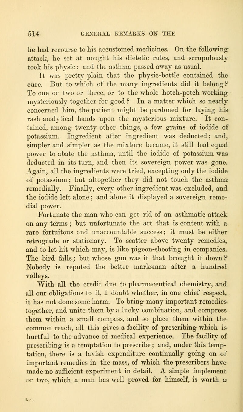 he had recourse to his accustomed medicines. On the following- attack, he set at nought his dietetic rules, and scrupulously took his physic; and the asthma passed away as usual. It was pretty plain that the physic-bottle contained the cure. But to which of the many ingredients did it belong ? To one or two or three, or to the whole hotch-potch working mysteriously together for good ? In a matter which so nearly concerned him, the patient might be pardoned for laying his rash analytical hands upon the mysterious mixture. It con- tained, among twenty other things, a few grains of iodide of potassium. Ingredient after ingredient was deducted; and, simpler and simpler as the mixture became, it still had equal power to abate the asthma, until the iodide of potassium was deducted in its turn, and then its sovereign power was gone. Again, all the ingredients were tried, excepting only the iodide of potassium; but altogether they did not touch the asthma remedially. Finally, every other ingredient was excluded, and the iodide left alone; and alone it displayed a sovereign reme- dial power. Fortunate the man who can get rid of an asthmatic attack on any terms; but unfortunate the art that is content with a rare fortuitous and unaccountable success; it must be either retrograde or stationary. To scatter above twenty remedies, and to let hit which may, is like pigeon-shooting in companies. The bird falls; but whose gun was it that brought it down P Nobody is reputed the better marksman after a hundred volleys. With all the credit due to pharmaceutical chemistry, and all our obligations to it, I doubt whether, in one chief respect, it has not done some harm. To bring many important remedies together, and unite them by a lucky combination, and compress them within a small compass, and so place them within the common reach, all this gives a facility of prescribing which is hurtful to the advance of medical experience. The facility of prescribing is a temptation to prescribe; and, under this temp- tation, there is a lavish expenditure continually going on of important remedies in the mass, of which the prescribers have made no sufficient experiment in detail. A simple implement or two, which a man has well proved for himself, is worth a