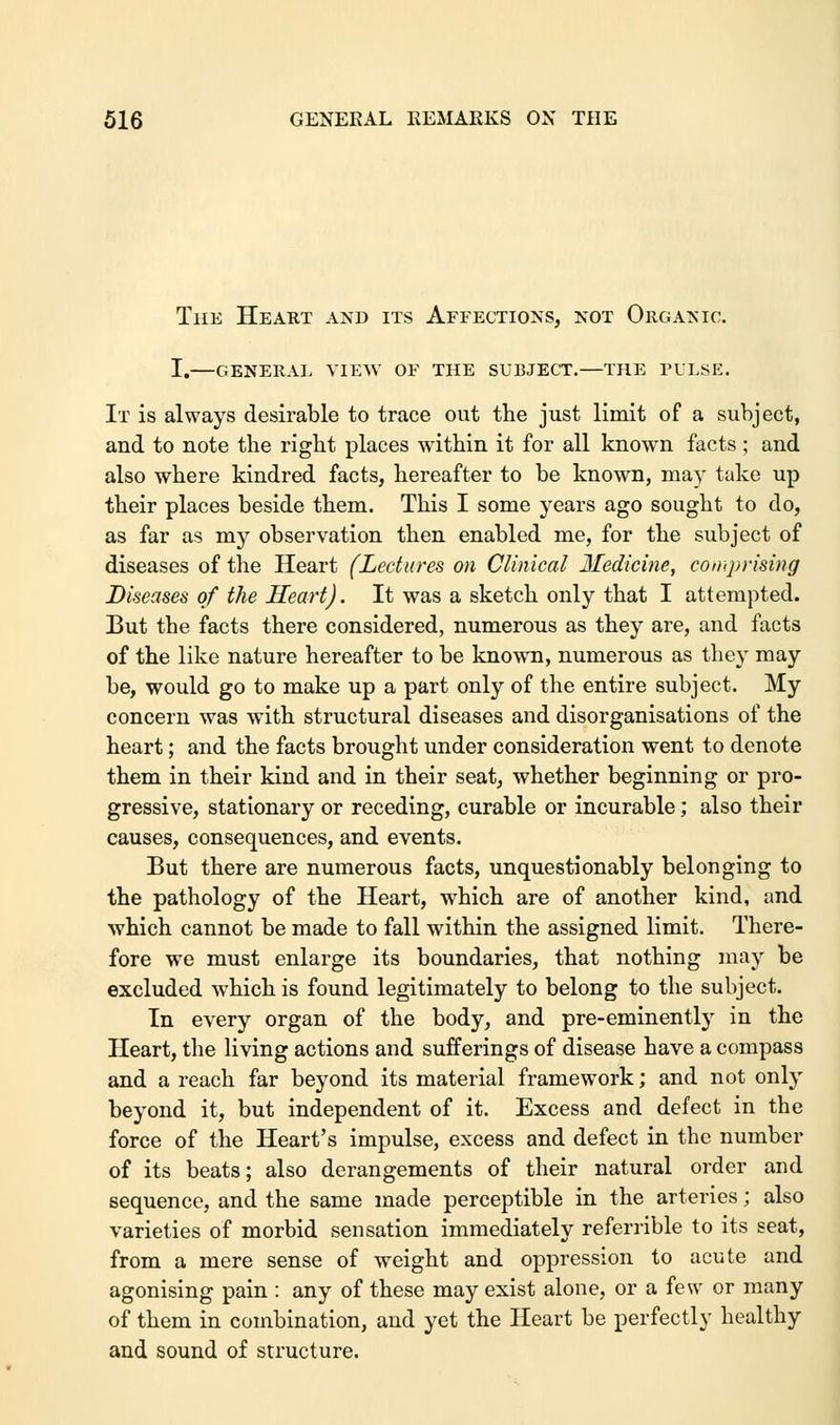 The Heart and its Affections, not Organic. i.—general view of the subject.—the pulse. It is always desirable to trace out the just limit of a subject, and to note the right places within it for all known facts; and also where kindred facts, hereafter to be known, may take up their places beside them. This I some years ago sought to do, as far as my observation then enabled me, for the subject of diseases of the Heart (Lectures on Clinical Medicine, comprising Diseases of the Heart). It was a sketch only that I attempted. But the facts there considered, numerous as they are, and facts of the like nature hereafter to be known, numerous as they may be, would go to make up a part only of the entire subject. My concern was with structural diseases and disorganisations of the heart; and the facts brought under consideration went to denote them in their kind and in their seat, whether beginning or pro- gressive, stationary or receding, curable or incurable; also their causes, consequences, and events. But there are numerous facts, unquestionably belonging to the pathology of the Heart, which are of another kind, and which cannot be made to fall within the assigned limit. There- fore we must enlarge its boundaries, that nothing may be excluded which is found legitimately to belong to the subject. In every organ of the body, and pre-eminently in the Heart, the living actions and sufferings of disease have a compass and a reach far beyond its material framework; and not only beyond it, but independent of it. Excess and defect in the force of the Heart's impulse, excess and defect in the number of its beats; also derangements of their natural order and sequence, and the same made perceptible in the arteries; also varieties of morbid sensation immediately referrible to its seat, from a mere sense of weight and oppression to acute and agonising pain : any of these may exist alone, or a few or many of them in combination, and yet the Heart be perfectly healthy and sound of structure.