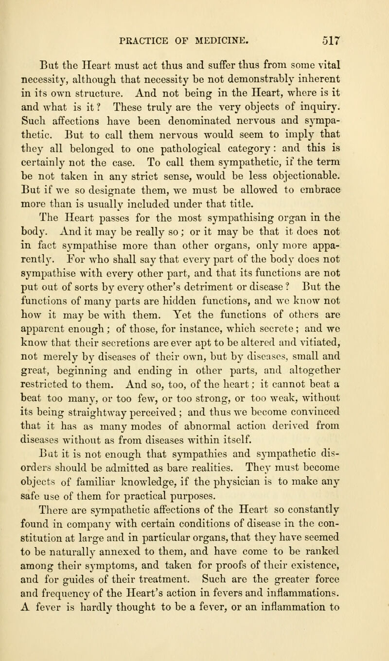 But the Heart must act thus and suffer thus from some vital necessity, although that necessity be not demonstrably inherent in its own structure. And not being in the Heart, where is it and what is it ? These truly are the very objects of inquiry. Such affections have been denominated nervous and sympa- thetic. But to call them nervous would seem to imply that they all belonged to one pathological category: and this is certainly not the case. To call them sympathetic, if the term be not taken in any strict sense, would be less objectionable. But if we so designate them, we must be allowed to embrace more than is usually included under that title. The Heart passes for the most sympathising organ in the body. And it may be really so; or it may be that it does not in fact sympathise more than other organs, only more appa- rently. For who shall say that every part of the body does not sympathise with every other part, and that its functions are not put out of sorts by every other's detriment or disease ? But the functions of many parts are hidden functions, and wc know not how it may be with them. Yet the functions of others are apparent enough; of those, for instance, which secrete ; and we know that their secretions are ever apt to be altered and vitiated, not merely by diseases of their own, but by diseases, small and great, beginning and ending in other parts, and altogether restricted to them. And so, too, of the heart; it cannot beat a beat too many, or too few, or too strong, or too weak, without its being straightway perceived ; and thus we become convinced that it has as many modes of abnormal action derived from diseases without as from diseases within itself. But it is not enough that sympathies and sympathetic dis- orders should be admitted as bare realities. They must become objects of familiar knowledge, if the physician is to make any safe use of them for practical purposes. There are sympathetic affections of the Heart so constantly found in company with certain conditions of disease in the con- stitution at large and in particular organs, that they have seemed to be naturally annexed to them, and have come to be ranked among their symptoms, and taken for proofs of their existence, and for guides of their treatment. Such are the greater force and frequency of the Heart's action in fevers and inflammations. A fever is hardly thought to be a fever, or an inflammation to