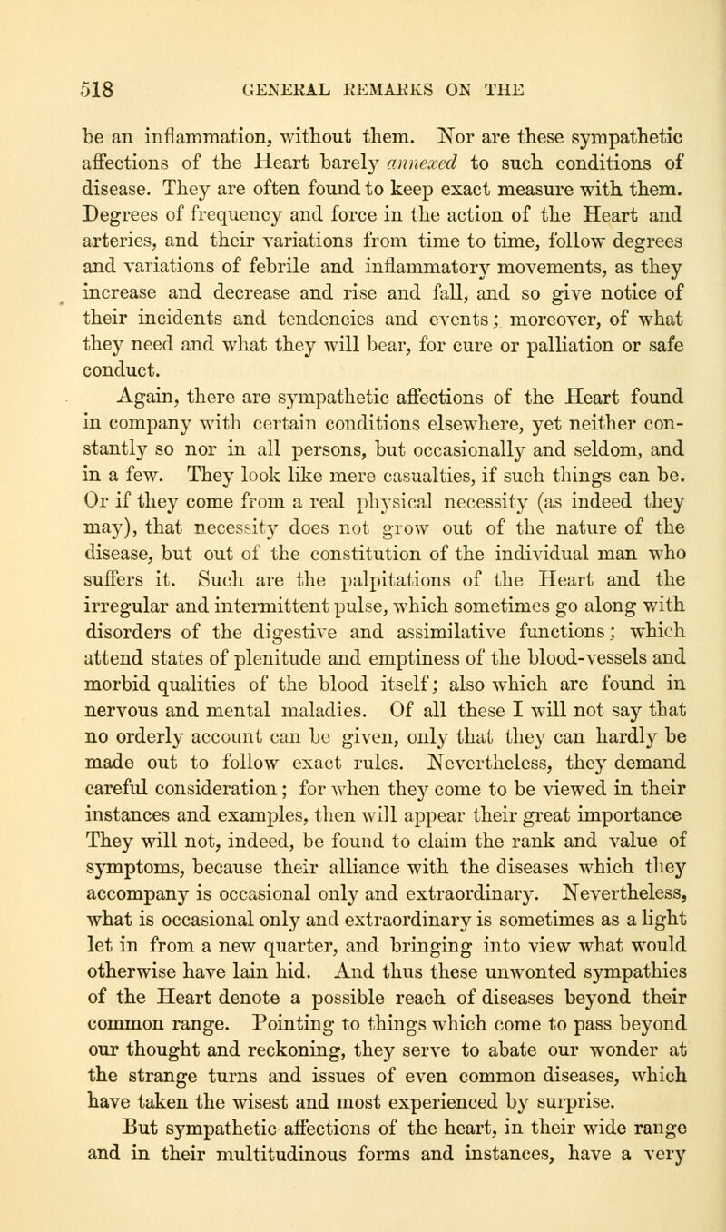 be an inflammation, without them. Nor are these sympathetic affections of the Heart barely annexed to such conditions of disease. They are often found to keep exact measure with them. Degrees of frequency and force in the action of the Heart and arteries, and their variations from time to time, follow degrees and variations of febrile and inflammatory movements, as they increase and decrease and rise and fall, and so give notice of their incidents and tendencies and events; moreover, of what they need and what they will bear, for cure or palliation or safe conduct. Again, there are sympathetic affections of the Heart found in company with certain conditions elsewhere, yet neither con- stantly so nor in all persons, but occasionally and seldom, and in a few. They look like mere casualties, if such things can be. Or if they come from a real physical necessity (as indeed they may), that necessity does not grow out of the nature of the disease, but out of the constitution of the individual man who suffers it. Such are the palpitations of the Heart and the irregular and intermittent pulse, which sometimes go along with disorders of the digestive and assimilative functions; which attend states of plenitude and emptiness of the blood-vessels and morbid qualities of the blood itself; also which are found in nervous and mental maladies. Of all these I will not say that no orderly account can be given, only that they can hardly be made out to follow exact rules. Nevertheless, they demand careful consideration ; for when they come to be viewed in their instances and examples, then will appear their great importance They will not, indeed, be found to claim the rank and value of symptoms, because their alliance with the diseases which they accompany is occasional only and extraordinary. Nevertheless, what is occasional only and extraordinary is sometimes as a light let in from a new quarter, and bringing into view what would otherwise have lain hid. And thus these unwonted sympathies of the Heart denote a possible reach of diseases beyond their common range. Pointing to things which come to pass beyond our thought and reckoning, they serve to abate our wonder at the strange turns and issues of even common diseases, which have taken the wisest and most experienced by surprise. But sympathetic affections of the heart, in their wide range and in their multitudinous forms and instances, have a very