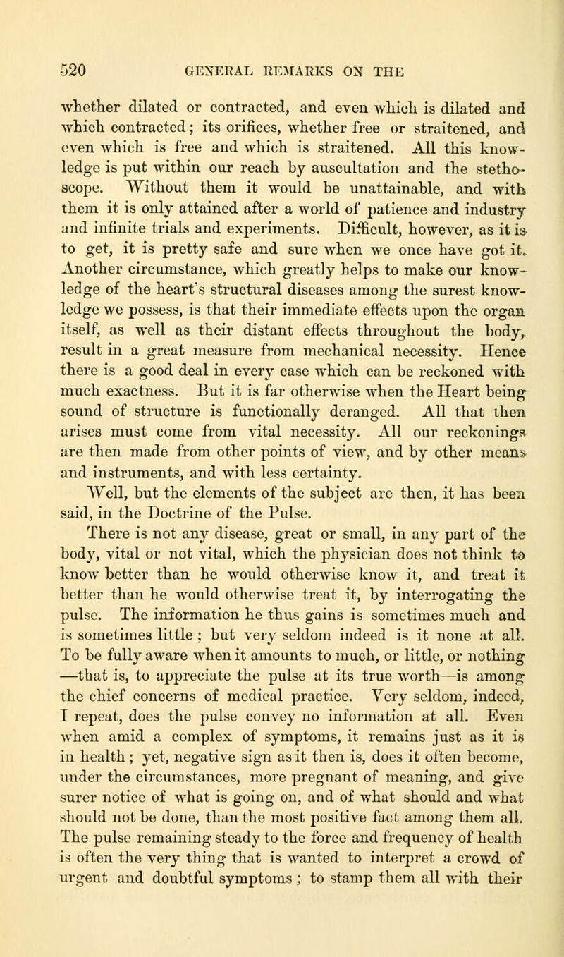 whether dilated or contracted, and even which is dilated and which contracted; its orifices, whether free or straitened, and even which is free and which is straitened. All this know- ledge is put within our reach by auscultation and the stetho- scope. Without them it would be unattainable, and with, them it is only attained after a world of patience and industry and infinite trials and experiments. Difficult, however, as it is- to get, it is pretty safe and sure when we once have got it. Another circumstance, which greatly helps to make our know- ledge of the heart's structural diseases among the surest know- ledge we possess, is that their immediate effects upon the organ itself, as well as their distant effects throughout the body,, result in a great measure from mechanical necessity. Hence there is a good deal in every case which can be reckoned with much exactness. But it is far otherwise when the Heart being sound of structure is functionally deranged. All that then arises must come from vital necessity. All our reckonings are then made from other points of view, and by other means and instruments, and with less certainty. Well, but the elements of the subject are then, it has been said, in the Doctrine of the Pulse. There is not any disease, great or small, in any part of the body, vital or not vital, which the physician does not think to know better than he would otherwise know it, and treat it better than he would otherwise treat it, by interrogating the pulse. The information he thus gains is sometimes much and is sometimes little ; but very seldom indeed is it none at all. To be fully aware when it amounts to much, or little, or nothing —that is, to appreciate the pulse at its true worth—is among the chief concerns of medical practice. Very seldom, indeed, I repeat, does the pulse convey no information at all. Even ■when amid a complex of symptoms, it remains just as it is in health; yet, negative sign as it then is, does it often become, under the circumstances, more pregnant of meaning, and give surer notice of what is going on, and of what should and what should not be done, than the most positive fact among them all. The pulse remaining steady to the force and frequency of health is often the very thing that is wanted to interpret a crowd of urgent and doubtful symptoms; to stamp them all with their