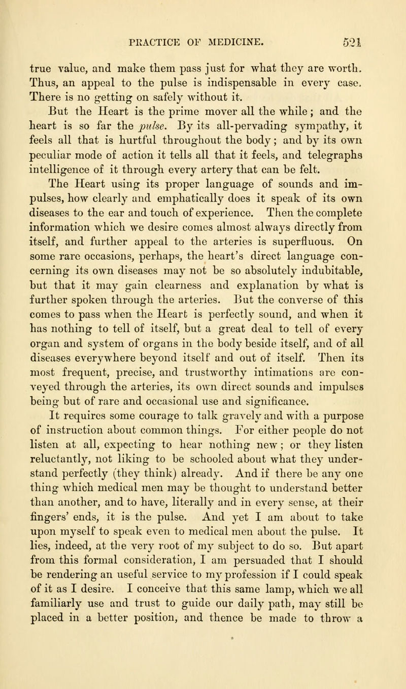true value, and make them pass just for what they are worth. Thus, an appeal to the pulse is indispensable in every case. There is no getting on safely without it. But the Heart is the prime mover all the while; and the heart is so far the pulse. By its all-pervading sympathy, it feels all that is hurtful throughout the body; and by its own peculiar mode of action it tells all that it feels, and telegraphs intelligence of it through every artery that can be felt. The Heart using its proper language of sounds and im- pulses, how clearly and emphatically does it speak of its own diseases to the ear and touch of experience. Then the complete information which we desire comes almost always directly from itself, and further appeal to the arteries is superfluous. On some rare occasions, perhaps, the heart's direct language con- cerning its own diseases may not be so absolutely indubitable, but that it may gain clearness and explanation by what is further spoken through the arteries. But the converse of this comes to pass when the Heart is perfectly sound, and when it has nothing to tell of itself, but a great deal to tell of every organ and system of organs in the body beside itself, and of all diseases everywhere beyond itself and out of itself. Then its most frequent, precise, and trustworthy intimations are con- veyed through the arteries, its own direct sounds and impulses being but of rare and occasional use and significance. It requires some courage to talk gravely and with a purpose of instruction about common things. For either people do not listen at all, expecting to hear nothing new; or they listen reluctantly, not liking to be schooled about what they under- stand perfectly (they think) already. And if there be any one thing which medical men may be thought to understand better than another, and to have, literally and in every sense, at their fingers' ends, it is the pulse. And yet I am about to take upon myself to speak even to medical men about the pulse. It lies, indeed, at the very root of rny subject to do so. But apart from this formal consideration, I am persuaded that I should be rendering an useful service to my profession if I could speak of it as I desire. I conceive that this same lamp, which we all familiarly use and trust to guide our daily path, may still be placed in a better position, and thence be made to throw a