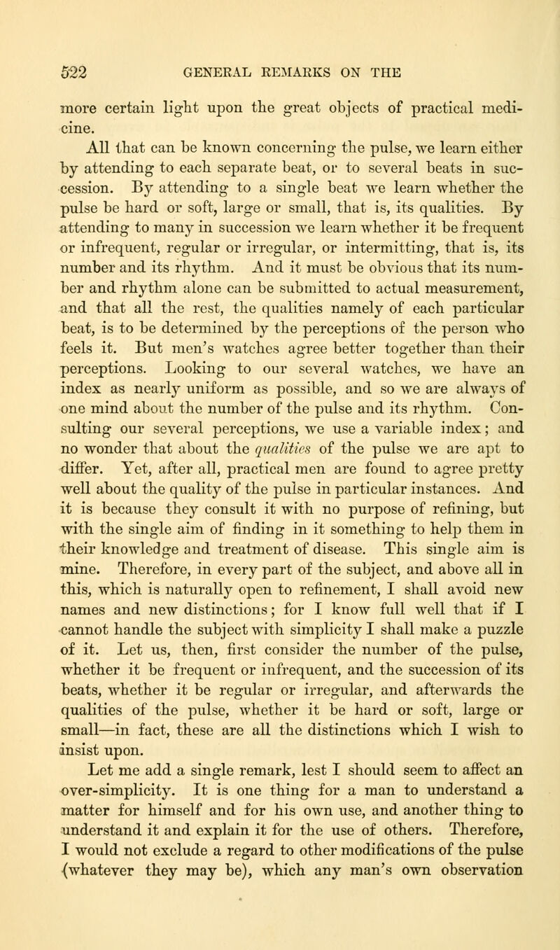 more certain light upon the great objects of practical medi- cine. All that can be known concerning the pulse, we learn either by attending to each separate beat, or to several beats in suc- cession. By attending to a single beat we learn whether the pulse be hard or soft, large or small, that is, its qualities. By attending to many in succession we learn whether it be frequent or infrequent, regular or irregular, or intermitting, that is, its number and its rhythm. And it must be obvious that its num- ber and rhythm alone can be submitted to actual measurement, and that all the rest, the qualities namely of each particular beat, is to be determined by the perceptions of the person who feels it. But men's watches agree better together than their perceptions. Looking to our several watches, we have an index as nearly uniform as possible, and so we are always of one mind about the number of the pulse and its rhythm. Con- sulting our several perceptions, we use a variable index; and no wonder that about the qualities of the pulse we are apt to differ. Yet, after all, practical men are found to agree pretty well about the quality of the pulse in particular instances. And it is because they consult it with no purpose of refining, but with the single aim of finding in it something to help them in their knowledge and treatment of disease. This single aim is mine. Therefore, in every part of the subject, and above all in this, which is naturally open to refinement, I shall avoid new names and new distinctions; for I know full well that if I cannot handle the subject with simplicity I shall make a puzzle of it. Let us, then, first consider the number of the pulse, whether it be frequent or infrequent, and the succession of its beats, whether it be regular or irregular, and afterwards the qualities of the pulse, whether it be hard or soft, large or small—in fact, these are all the distinctions which I wish to insist upon. Let me add a single remark, lest I should seem to affect an over-simplicity. It is one thing for a man to understand a matter for himself and for his own use, and another thing to understand it and explain it for the use of others. Therefore, I would not exclude a regard to other modifications of the pulse {whatever they may be), which any man's own observation